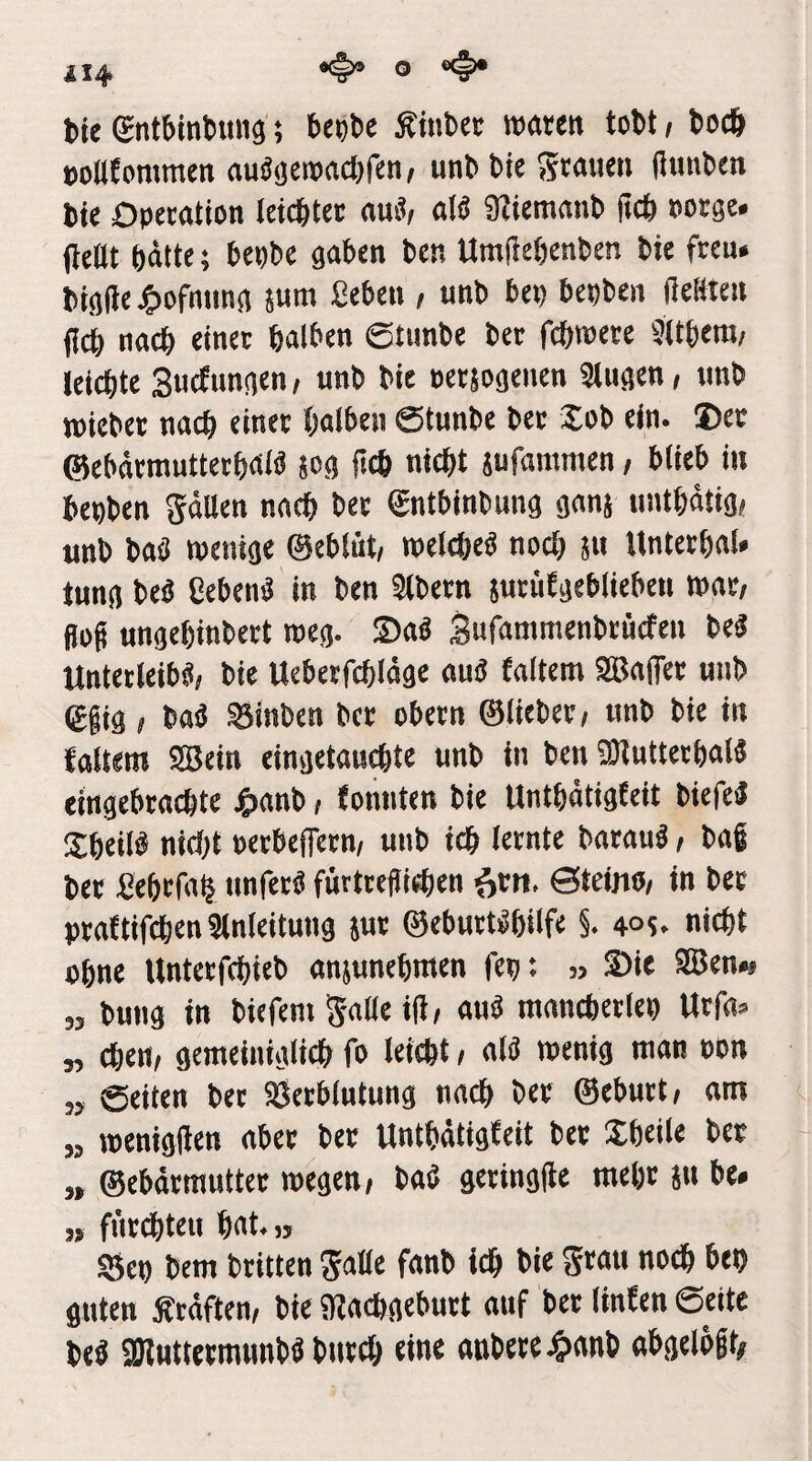 tie gntbintuns; bcttbe Äiuber waren tobt, boc6 »oßtommen au^äcwadjfcn/ unbbiegrauen (lunben bie Operation leicbtcr au«/ alä Ütiemanb ücb oorge. fieüt hätte; bepbe gaben ben Umftehenben bie freu* bigfte jC^ofnimg jura geben , unb bep bepbcn (leKlen jich nach einet halben ©tunbe ber fchroere Sühera/ leichte Suctungen / unb bie oersogenen 3lugen, unb wichet nach einer halben ©tunbe bet Xob ein. Der ©cbärmutterhaia jog jlch nicht jufammen / blieb in bepben gälten nach ber gntbinbung gnnj unthätig» unb baö wenige ©eblüt, welche« noch S« Untethal* tung beä geben« in ben Slbern jutüEgebiieben wnt/ Sog ungchinbett weg. Sa« gufammenbrücfen be« Unterleib«, bie Uebetfchläge au« faltem SBaflter unb egig, ba« ^inben ber obcrn ©lieber, unb bie in tattern 2öein eingetauchte unb in ben 50luttcchat4 eingebrachte J6)nnb, tonnten bie Unthätigfeit biefe« Sheil« nici)t perbeffetn, unb ich lernte barau«, bag ber gehrfah nnfet« fürtrelüchen ^rn. ©teino, in ber prattifchen ainleitung jut ©ebutt«hilfe §. 4°?. nicht ohne Untcrfchieb anjunehnten fep: „ Sie 9Ben*. „ bung in biefeni gatte id, au« mnncherlep Urfa* „ chen, gemeiniglich fo leicht, al« wenig man oon „ ©eiten bet SJetblutung nach ber ©ebutt, am „ wenigflen aber ber Unthätigfeit ber Sheile ber „ ©ebärmutter wegen, ba« geringite mehr 5« be. „ fiirchteu hat.» SSep bem britten gatte fanb ich bie grau no* bep guten Äräften, bie «Rachgeburt auf ber linfen ©eite be« SDluttermnnb« bnrch eine anbere 4)anb abgelögt#