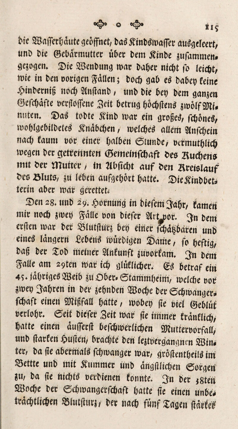bic 3Bn|Tct^iäute<5e6fFnct/ baäÄtnböiüaiTei’ au^gtlecrt, unb bte ©eüätrauttei: übet bem Äinbe jufammen. gejogcn. ®ie aSenbung »rtc babec nicht fo leicftt, roie in bcn »origen ^dflen; boeb gob ü babep feine ^■>inbetni§ noch ?(n(ianb; unb bie beb bem ganjen ©efcbdfte »ec(Ib(fene 3eit betrug bocbilen« sioöif 9)ti. nuten. ®ag tobte jfinb loar ein groge^/ feböned/ luoblgebilbete« jfndbcben, meicbed oüem äinfebein nach faum »br einer bnlben Öiunbe/ »efmntblicb wegen bet getrenntett (Bemcinfcbrtft bes Hueberfo imt ber mutter, in Mbüebt «uf ben areiolguf bes Sluto, 8u leben aufgebbrt batte. S)ieÄinbbet» tecin aber war gerettets Sen 28, iwb 29, j^orntin'g in biefetti^dbr/ famen mir nodb jweb gdile »on biefer Strt^or. ^n beni erden war bef SBlutdurs beb einer fcbdlbäben unb eined Idngerti Ceberid Würbigen Sdtne/ fo heftig/ bag ber Sob ineiiier 3infunft jtioorfam, ^n bem gadc am 29ten war ich glüflidber. gd betraf eiii 45.)dbrigedaSeib 511 Ober, ©tarambeim/ welche oor jwei) 3abten in ber jebnben aBoebe ber 6cbwdnger» febaft einen SOTigfaD hätte, wobeb de etei ©eblüf »erlobr, ©eit biefer Seit war fie immer trdnfiieb/ batte einen duiferd befthwetiieben SMiitterborfalf/ unb darten 4>uden/ brachte ben Icjtoecgangnen asin. ter, ba de abetitiaid febwanger war, grödentbeild im' Settte unb mit Kummet unb dngdiieben ©orgetf ju, ba de hiebtd oerbienen fonnte. 3n bet jgteit SÜBocbe ber ©ebwangerfebaft batte de einen unbe« trdebtlicöen asiutdutl/ ber nacb fnnf lagen ddefe®'