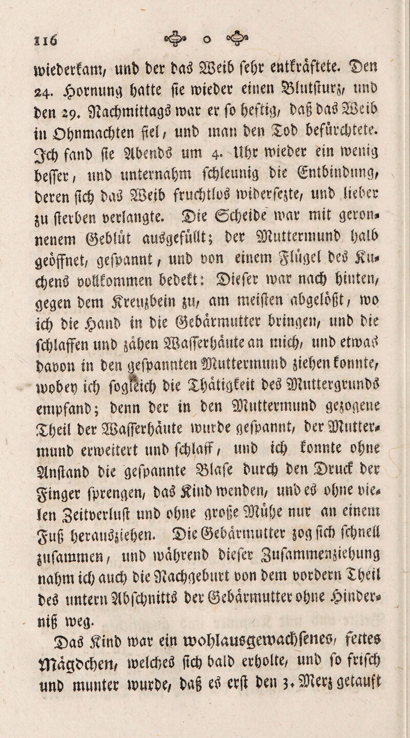 äig o wicbctfatt!/ unb bcr taä 2Bei6 fef)« CMtti'äftete. ®cn 84. öfltte jte roiebcv einen Slntfiutj, tmö ten 29. giad&mittaä« mt er fo fteftifl; Daß bn^ Söcib tu ObnmncJtten fiel, unb mnn ben Sob befuräjtete. 3cf) f<tnb fte Slbenb« um 4- Ubt miebet ein menig befTer, unb unternnbm fcblemiig bte gntbinbiing, bereu ßcb baö 2Beib frurfftlnä miberrejte/ unb lieber ju (leiben »erlangte. ®ie 6cl)eibe mar mit gcron» nenem ©eblüt aubgcfüllt; ber SJlntterniunb Oalb geöffnet, gefpannt, unb »on einem ginget beb fiu» cbenö öPtlEommen bebett; Siefer mnr nadb binten, gegen bera Stenübein su, am meiflen abgclößt, mo idb bie 4)anb in bie ©ebnrmntter bringen, unb bie fcblaffen unb säbcn SBafferödute an micb, unb etmaö ba»on in ben gefpannten ffliuttermunb jiefien tonnte, ipobep icf) feslfbicb bie Xbätigteit beö KKiittergrimb« empfanb; benn ber in ben 3)lnttermnnb gesogene Sbeil bet SfBafferbäutc mürbe gefpannt, ber 3Kuttet* munb ermeitert unb feplaff, unb icb tonnte ebne Slnffanb bie gefpnnnte S3lafe bntcb ben S)tucf ber ginger fprengen, baä Äinb menbcn, unb eö ohne pie. len SeitBerlnff unb ohne große ®ii()e nur an einem guß beranösieben. ®ic ©ebdtmutter 50g ftcb fcbnell jnfammen, unb mäbtenb biefet Sufammensiebung nahm irf; auch bie Stlacbgeburt oon bem ootbern Xbcil beb untern 3lb|cbnittö bet ©ebdrmuttee obnc .giinber« niß meg. 3)a« Äinb mar ein rooblauegeitmcDfenco, fettes mdgbcbcn, melcbeö ftcb balb erbolte, unb fo friffb unb munter mürbe, baß eb crff ben 34 SJlerj getauft