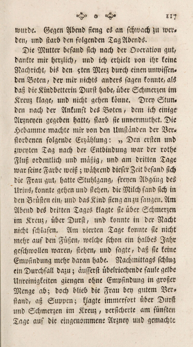 ^ Ilf mittbe. ©e^en ^benb fieng eil etn fc§mac| met# len/ unb jlacb ben folgenben :5^aö 9lbenb^. ;Dte 9}iuttec befanb jlcb nac6 £)oeraticn ^ut/ banfte mir 6er§ltcb/ unb id) ai)klt i)on ibr feine 9?acbric()t/ bi^ ben sten OKecj bnreb einen unmiffen^ ben Potenz ber mir niefet^ mibet^ fa^en fonnte/aB ba§ bie 5^inbbetterin S)ur(]: habe/ übet ©cbmerjen im ^reuj fiane; unb nicht ^eben fonne, Drei) ©tun# ben nach ber 3(nfunft be^ ^oten z bem ich einigt Qirjnenen gegeben 'DdiUt ftarb jle unnermutbet !Die jpebamme machte mir non ben Umildnben ber ^er^ jlorbenen folgenbe ©rjdbtung: « 3)en erften unb ^menten Xag nach ber (gntbinbung mar ber rotbe ging orbentlich unb mdgig z unb am britten Xage mar feine garbe meig; mdbrenb biefer Seit befanb geh bie 5rau gut/ bntte ©tubigang/ freien Qlbgang be^ Urin^z fonnte geben unb gebem bie ^ilch fanb geh in ben ^^rugen eiu/ unb ba^^inb geng an^u fangen, 5Cm Sibenb M britten Xage^ flagte ge über ©cbmet^en tm ^reujz über !Durgz unb fonnte in ber ^aebt nicht fct-Iafen, 5(m nierten Xage fonnte ge nicht mehr auf ben Sügenz melche febon ein bnlbe^ 3abr gefchmoöen marenz geben/ unb fagtez bag ge feine ©mpgnbimg mehr baran bnbe. 9?achmittag^ fchiug einDurebfan baju; dtigerg übelriechenbe faule gelbe Hnreiuigfeiten gieugeu ohne ^mpftnbung in groger iOZenge ab; bod) blieb bie 5t^au bep gutem ^^er? ganb/ ag ©uppen; flagte immerfort über S)urg unb ©cbmer^en im .frem / oergeherte am fünften Xage auf bie eingenommene ^Irsnep unb gemad}te