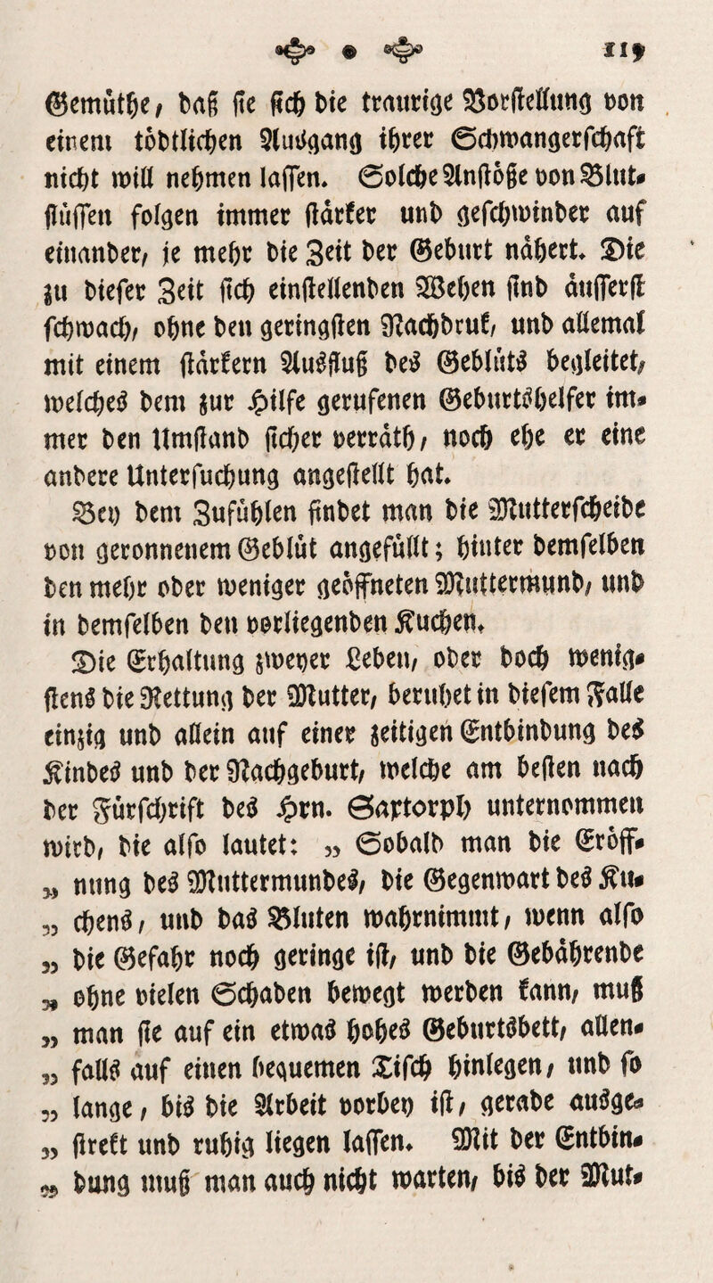 Ilf ©emut^e/ ba§ jie fiilibtc trrtunö^ 5SotMuti(j t)on einem tobtlicben 5(uii(j^nö 0cl)man(jecfc^aft niebt tt)tö nehmen laflTen. 0o(cbe2ln(l6ge oon^lut# jlüffen folgen immer (idefer unb gefebminber auf cinanber^ je mehr bie Seit ber ©ebutt ndbret JDie in biefet S^it fteb einilelienben iSBeben jlnb dttfletH febmaeb/ obtte ben gecingtien 9?a(bbcuf/ unb aöemal mit einem (Idcfecn 2lu^jlu§ be^ ©eblnt^ begleitet; melcbe^ bem jur J^ilfe gerufenen ©eburti^belfer im* mer ben timjlanb lieber oerrdtb; noch ebe er eine anbere Unterfuebung angeHeWt b^t* ^ei) bem Sufüblen ftnbet man bie SKutterfebeibe ron geronnenem ©eblüt angefulU; hinter bemfelben ben mehr ober weniger geöffneten iOIuttermunb; unb in bemfelben ben oorliegenben ^ueben^ !Die ©rbaltung jmener ßebeii/ ober boeb wenig* flen^ bie 3Iettung ber SDIutter; beruhet in biefem S<tlle einjig unb allein auf einer zeitigen ©ntbinbung be^ ^inbeiJ unb ber Ülacbgeburt; welche am bellen nach ber gürfebrift m ^rn. Sartorpl) unternommen wirb, bie alfo lautet: 53 0obalb man bie ©roff* „ nung M ^Jluttermunbel; bie ©egenwart be^ Äu* „ cben^/ unb baö bluten wabrnimmt; wenn alfo 35 bie ©efabr noch geringe ift; unb bie ©ebdbrenbe 5, ebne oielen 0cbaben bewegt werben fann; mu8 „ man |Ie auf ein etwaö bobeö ©eburtöbett; allen* 35 fallet auf einen bequemen Xifcb binl^g^»/ «nb fo 55 lange / bi^ bie Slrbeit oorben iH/ gerabe auöge* 55 greCt unb rubig li^ö^tt laffen^ ilKit ber ©ntbin* 55 bung muß man auch nicht warten/ bi^ ber 9Rut*