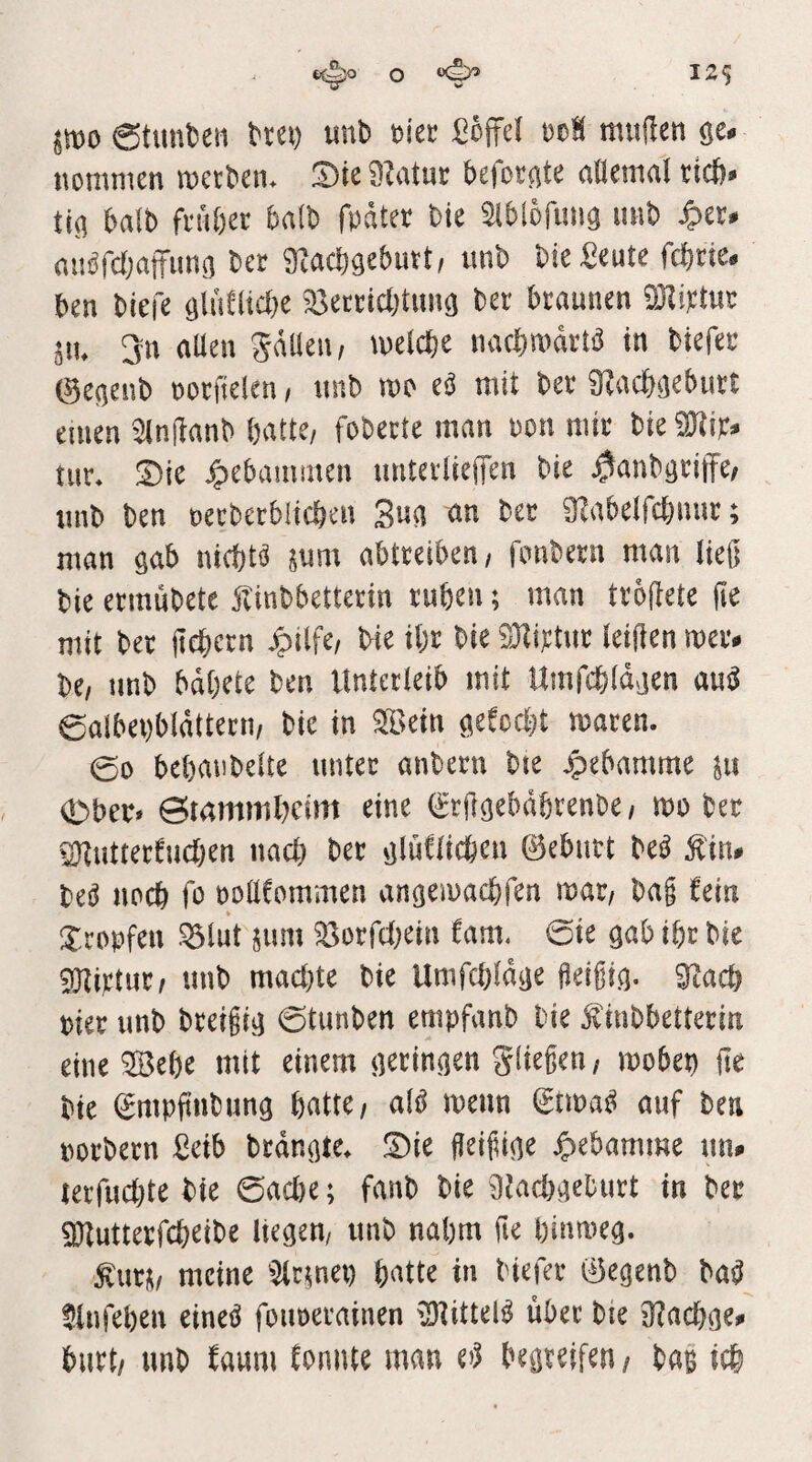0tunt)eii trei) unb tiec ßojfel t)oH mujlen gen itommen metben* Dte 9?atuc beforate aOemal ticb® ti^ balb fnibec ba(b fpdtet bte ^Iblofuiig uiib ^er# nnöfcbaftims ber 9?acb9ebutt, ttnb bie Seute fcbrte. ben biefe ^detncbtunö bei' braunen dMtn^ pu 3n aüen gdüeu, welche nachwdrW in biefei (9e(jenb norfielen / nnb wo eö mit ber 9?acböeburt einen 9injlanb batte/ foberte man ron mir bieiOtw^ tur» S)ie gebammen unteriiejfen bie ^anböriffe/ nnb ben oerberblicbeu ber 9?abeircbnur; man ^ah nichts mm abtreiben/ fimbern man ließ bie ermubete jlinbbetterin ruben; man troßete ße mit ber ßebern ^ilfc/ bie ibr bie 93ti):tnr leißen wer. be/ unb bdbete ben Unterleib mit Umfcbldaen a«^ eaibei)bldttern/ bie in ^ein öefocbt waren. 00 bebanbelte unter anbern bte jpebamme pt <Dber* ©mmmlwim eine (^rß^ebabrenbc/ wobei 2}tutterCucben nach ber ijluClicben ©eburt M £in. M nocb fo oollCommen angewacbfen voat, baß fein Xrobfen ^lut pim 95orrcl)ein fam, 0ie gab ibr bie 9Kwtur/ unb macl)te bie Umfcbld^e ßeißi^. 9tacb oier nnb breißi^ 0tunben etnpfanb bie ^inbbetterin eine SBebe mit einem (teringen gließen/ wobet) ße bie ©mpßnbung batte/ al^ wenn ©twa^ auf beu porbern £eib brdnßte. !Die fleißige Hebamme nn. terfucbte bie 0ad)e; fanb bie 9tacbaeburt in ber 3}tutterfcbeibe liegen/ nnb nahm ße hinweg. top meine ^lernet) bntte in biefer ©egenb ba^ ^Infeben einei^ foiwerainen xD^ittel^ über bte 9?acbge. burt/ unb Caum konnte man begreifen / baB ich