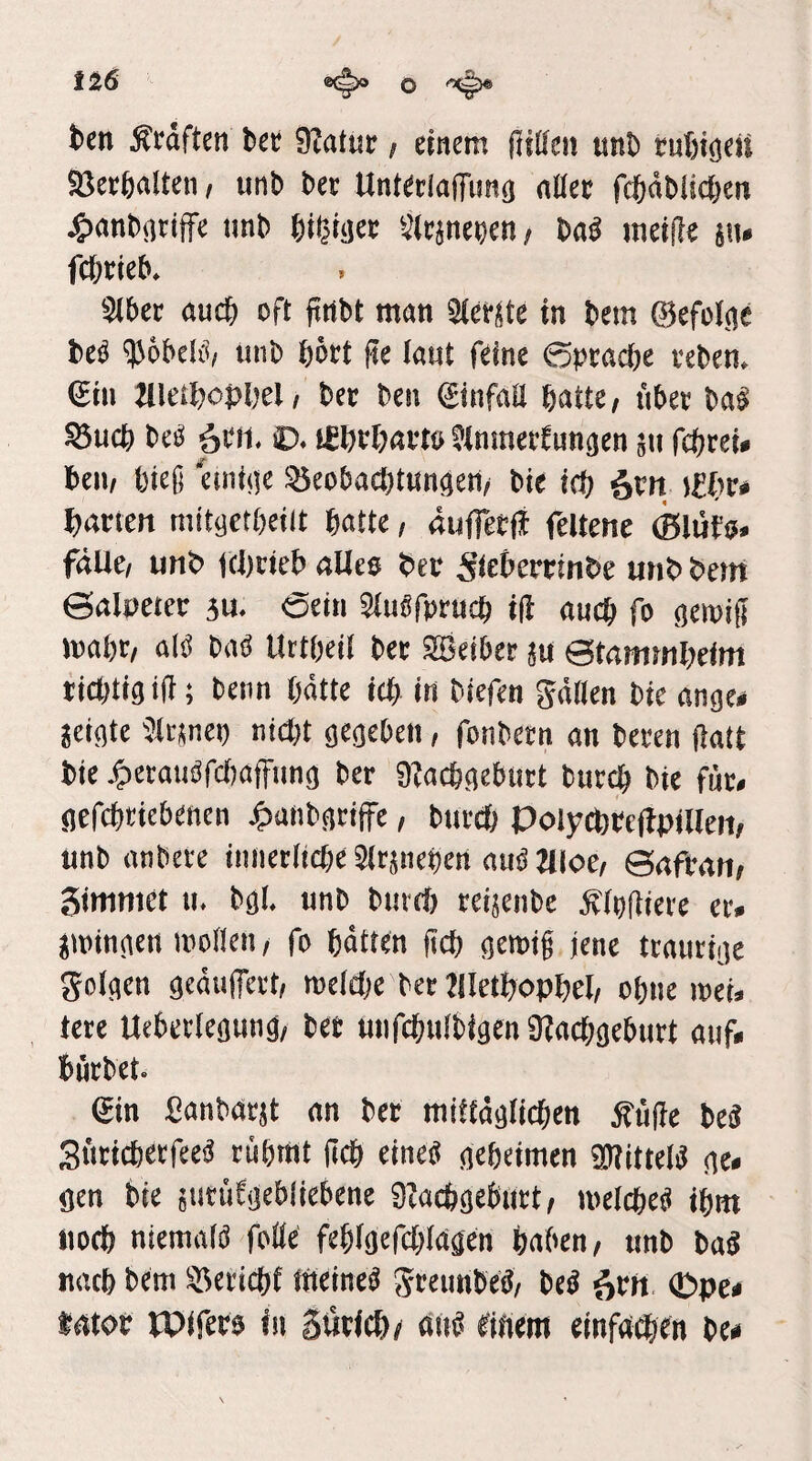 iz6 ®(^ o tcn Äwften fc« Slatur i einem (iißeii «nt» tuSigcii Söcrfenlten, unb bec Unteclaffimg nllct fcijabiicfeen jgjanbsiciffe nnb Öiljiijet Sicänebeti/ bog meilte j«. fcftrieb. Sibet oucb oft firtbt mon 3(ef(Stc in bem ©efcl.oe beg ?))6beli»/ unb bört fte laut feine ©pcoctje vcben. €iu Mletftoplyel j bet ben ginfoU batte; übet bag S5ucb bcg 6b«- ü. tfbcbavtö Jlmnettunäen 511 fcbrei* bell; bteß einitie 35eoba4t«ni}en; bie ieb 6btt j£br» barten mitgetbeilt batte / äufletfi feltcne (ßlufo. fdUe; unb Kbcieb aUes bet Stc&ertinbe unb beirt ©aloeter su. Sein Stugfprucb i(i oucb fo gewiß wobt; alg bag Uttbeit bet SBeibet ju ©tammbeim ticbtigiß; beim hätte icb in biefen gätlen bie ange# jcigtc Jtrjnep niibt gegeben, fonbetn an bereu (iatt bie j^etaugfctjatfimg bet SKacbgebutt burcb bie fut. gefcbcicbenen j^anbgtiffe, burcb Polycbteffpilleii; unb anbere imietlicbc Jltjiiepen nug aioc; ©afran; Simmet u. bgl. unb bureJ) reijenbe Äibßiere er. jwingen wollen; fo batten ßcb gewiß jene traurige golgen gcäulTcct; welche bet ?(Ietbopbel/ ebne wet. tere Uebcrlegung; bet uiifcbulbigen Ütocbgeburt auf. bürbet. ©n Sanbarjt an bet mitfäglicben Äfiße beg Siiticbecfeeg rübmt ßcb eineg gebeimen 2t?ittelg ge. gen bie suriitgebliebene OJaebgebtirt; wcicbcg ibm iiocb niemalg folle feblgcfcblagen babcu; unb bag nach bem Bericht ineineg gteunbeg; beg iivn. ©pe. latot bPiferg in gtiricbc (t«g gifiem einfo^en be*