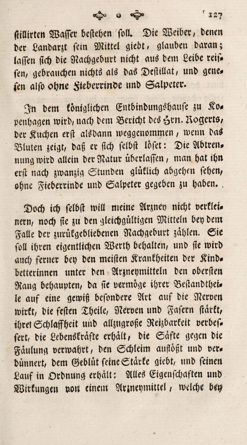 f o I2J (Hnirten Gaffer t)e(let)en fod ®ie tencn ^ec ßanbacjt fein 9)IttteI gie&t/ (jlauben bacan; (affen (tcö bie S^acö^eburt nic^t au^ bem ßetbc reif* fen/ tjebeauc^en nicötö al^ baö .Dejlinat/ unb fen ölfo oöne Si^bemnbe unb ©alpetev. I 3n bem {Dtiialicbcn gntWnbung^ßaufe ju Äo» peiitjagen wicb/ iiacl) bcm S5ei'icl)t beö ^m. Äogem; bec Äucben ctft ali^bann lueggeiioramcn, wenn bn^ 55luteii seigt, bag er gdg felbft Igfet; ®te Stbtreii. nimg wirb aUein ber 9Jatur ubcrlaffen, man, bat ibn erjl nad; swanjig ©tmiben glüfltd) abgetjen fegen, ogne gtebettinbe unb 0alpeter gegeben ju gaben., S5o(g icg fctblt tniO meine Sttjnen nicgt BetEIei. ncrn, noeg ge jn ben gleicggültigen SOlittetn ben bem gatte ber pirüEgebliebenen Üiacggeburt jdglen, &e fott igren eigentlicgen Sßertg begatten, unb ge wirb and) ferner bei) ben roeigen Äranfgeiten ber Äinb« betterinnen unter ben «ttrjnegmitteln ben obergen fRang begaupten, ba ge oermöge igrer 35eganbtgei< le auf eine gewig befonbcre Strt ouf bie SRerocn wirft, bie fegen 2:geite, 9feroen unb Safern gärft, igrel ©cglaffgeit unb ottjugroge 3{eijbarfeit oerbef. fert, bie fiebenöEedfte ergdtt, bie 6dfte gegen bie gdutung oerwagrt, ben ©cgleim augögt unb oer. bunnert, bem 0eblnt feine gtdrfe gicbt, unb feinen £auf in Otbnung ergdtt; Sttteö Sigenfcgaften unb SBitfungeu »ott einem 9lttnegmittet, wetcge b«^