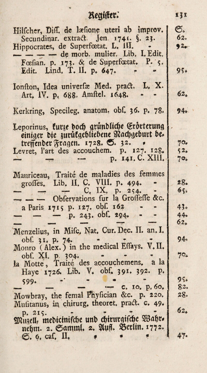 »egliter: Hiirdier, DiC de laefion? uteri ab Imptov^ Secundinar. extrad. Jen 174t- §♦ 25* Hippocratcs, de Superfoetat.^ L* itt* — -— — de morb. mulier. Lib, LEdit, Foefian. p* 17;. & de Superfoetat» P- 's* Edit. Lind» T» IL p^ 647^ ^ lonfton, Idea univerfse Med. prad. L. X. Art^ IV» p, 688» Amftel. 1648. - - Kerkring, Specileg. anatom, obf. 36. p. 78» Leporinus, futje bocb avwnblicbe ^rottetuttö einiger bie jucüf^ebltebene ^acbjjebud U* tteffcnbcc Staren. 1728» » Levret, Part des accouchem. p. 127. 128» _ — p. 141.C. XllL Manriceau, Traite de maladies des femnies grofTes» Lib» 11. C. Vlll. p. 494. — —. —. IX, p. 2^4. —, — — Obfervations für la GroflelTe &c, a Paris 1715 p. 127. obf. 162 '— — — p. 243. obC 294» Menzelius, in Mifc* Nat. Cur, Dec. 11. an. I. obf 3X. p. 74. - ^ - Monro (Alex.) in the medical Effays. V.II. obf Xf p. 304» • • ’ ia Motte, Traite des accouchemens. a la Haye 1726. Lib. V. obf 391. 392. p. 599. . - _ — — — c. IO. p. 60. Mowbray, the femal Pbyfician &c. p. 220. Mufitanus, in Chirurg, theoret. prad. c. 49^ mebtefnifebe unb ebteutatfebe Söabr^ nebm. 2. 0ammf 0. 0, caf If # • * 62. 92^ 9U 6z^ 94* 70» 52» 70* 28^ 65* 41<»- 44* 62. 94® 70^ 9?* 82. 28. 62* 47*