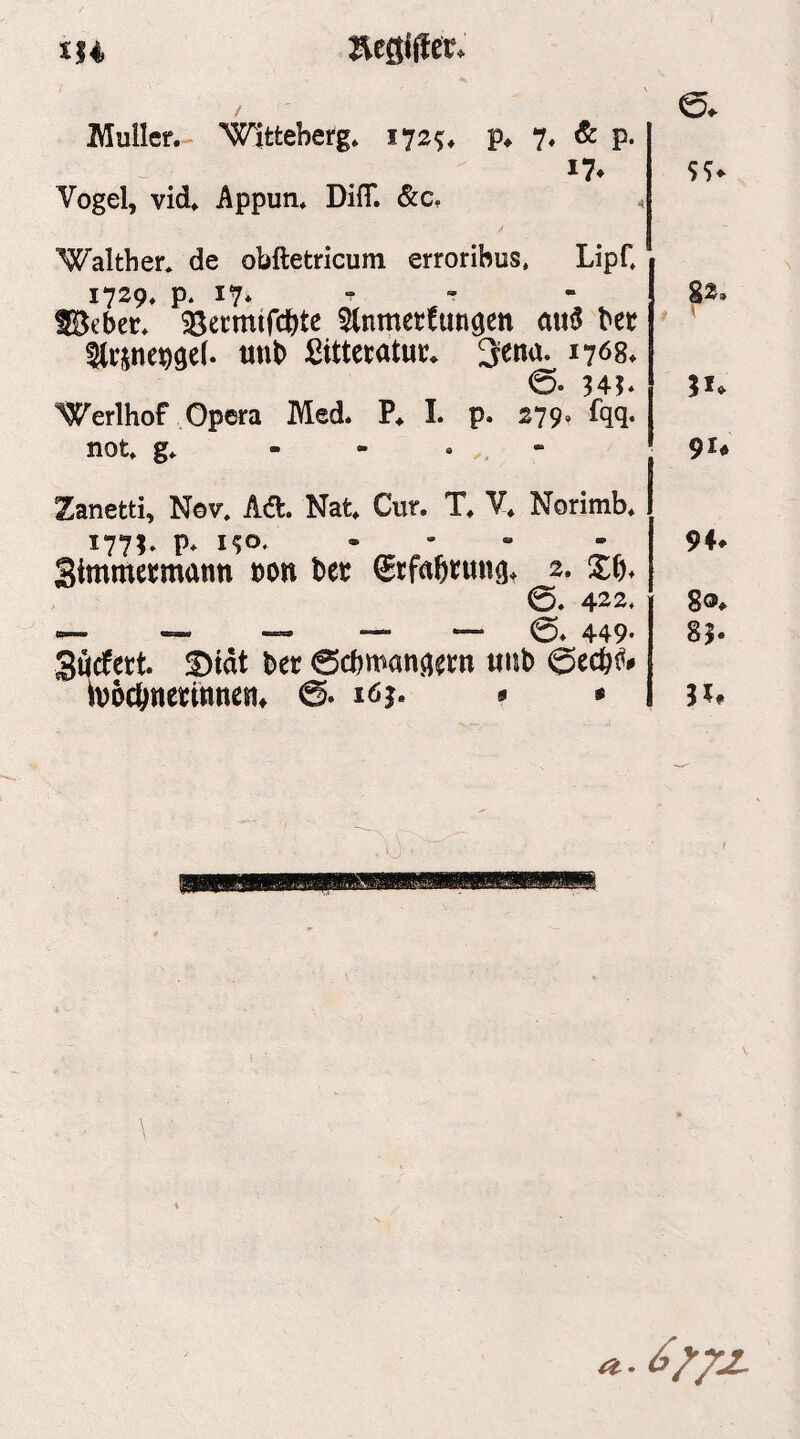 Äcgiffer. / Müller.- Wittebefg. 172^. Vogel, vid. Appun. Difl*. &c, )♦ 7« ^ P- e. 5S< “Walther* de obftetricum erroribus, LipC 1729. p. 17* f - SBeber* 35ecmtfcbte ^tnmetfimgen au3 her 5(rjnej)9e(. tinb ßittctatur. 3ena. 1768. 0- H?‘ Werlhof Opera Med. I. p. 279. fqq. not* g* - - « . - g2. 9U Zanetti, Nov. Aü, Nat. Cur. T. V. Norimb. 1771* P* - Simmecmann t)on bet ©tfaßtung. 2. Xb. 0. 422* ““ ^5* 449' Sflcfect. !Dtdt ber 0cbman^etn «hb böcönetmnen* 0. löj. s • 94^ 85.