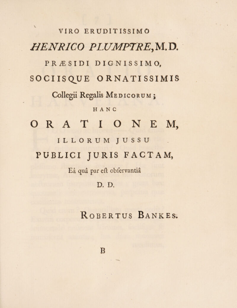 VIRO ERUDITISSIMO HENRICO PLZfMPTRE, M. D* P R /E $ I D I DIGNISSIMO, SOCIIS QJJ E ORNATISSIMIS Collegii Regalis Medicorum; HANC ORATI QNEM* ILLORUM JUSSU PUBLICI JURIS FACTAM» Ea qua par eft obfervantia D, D. Robertus Bankes. B