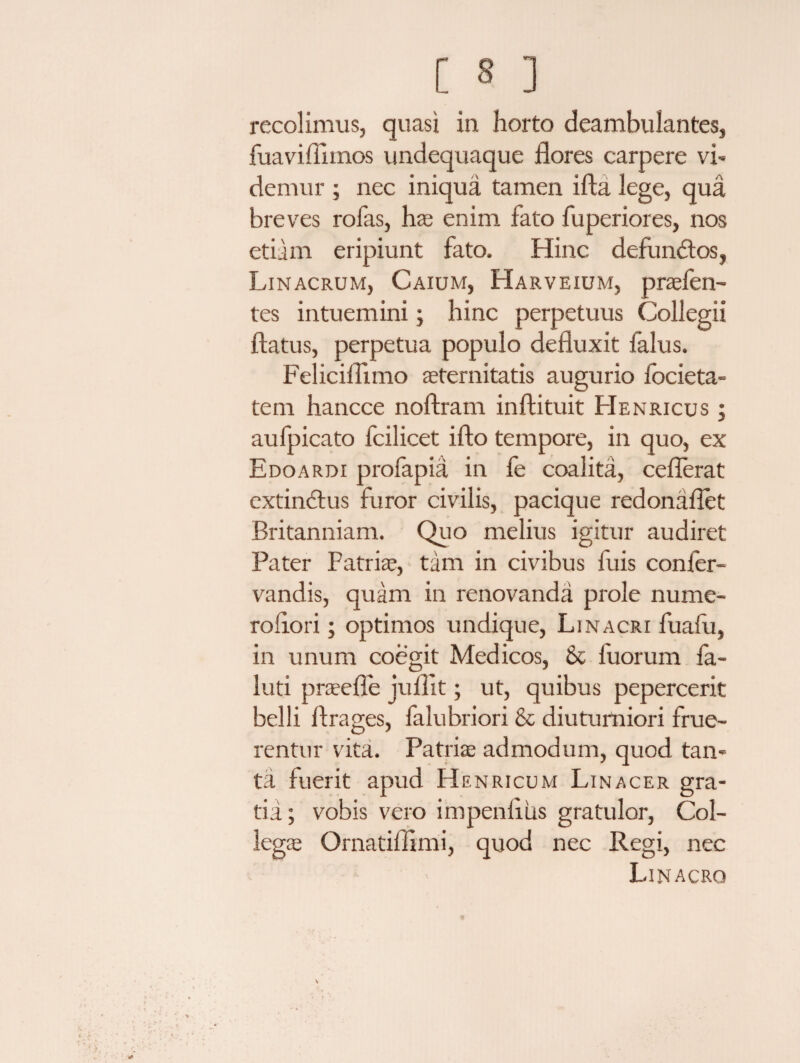 recolimus, quasi in horto deambulantes, fuaviflhnos undequaque flores carpere vi- demur ; nec iniqua tamen ifta lege, qua breves rofas, lvc enim fato fuperiores, nos etiam eripiunt fato. Hinc defundtos, Linacrum, Caium, Harveium, praefen- tes intuemini; hinc perpetuus Collegii flatus, perpetua populo defluxit falus. Feliciflimo aeternitatis augurio focieta- tem hancce noftram inftituit Henricus ; aufpicato fcilicet ifto tempore, in quo, ex Edoardi profapia in fe coalita, ceflerat extindlus furor civilis, pacique redonaflet Britanniam. Quo melius igitur audiret Pater Patriae, tam in civibus fuis conier- vandis, quam in renovanda prole nume¬ ro lio ri ; optimos undique, Linacri fuafu, in unum coegit Medicos, & fuorum fa- luti prae fi e juflit; ut, quibus pepercerit belli flrages, falubriori & diuturniori flue¬ rentur vita. Patrire admodum, quod tan¬ ta fuerit apud Henricum Linacer gra¬ tia ; vobis vero impenflus gratulor, Col¬ legae Ornatiflimi, quod nec Regi, nec Linacrq