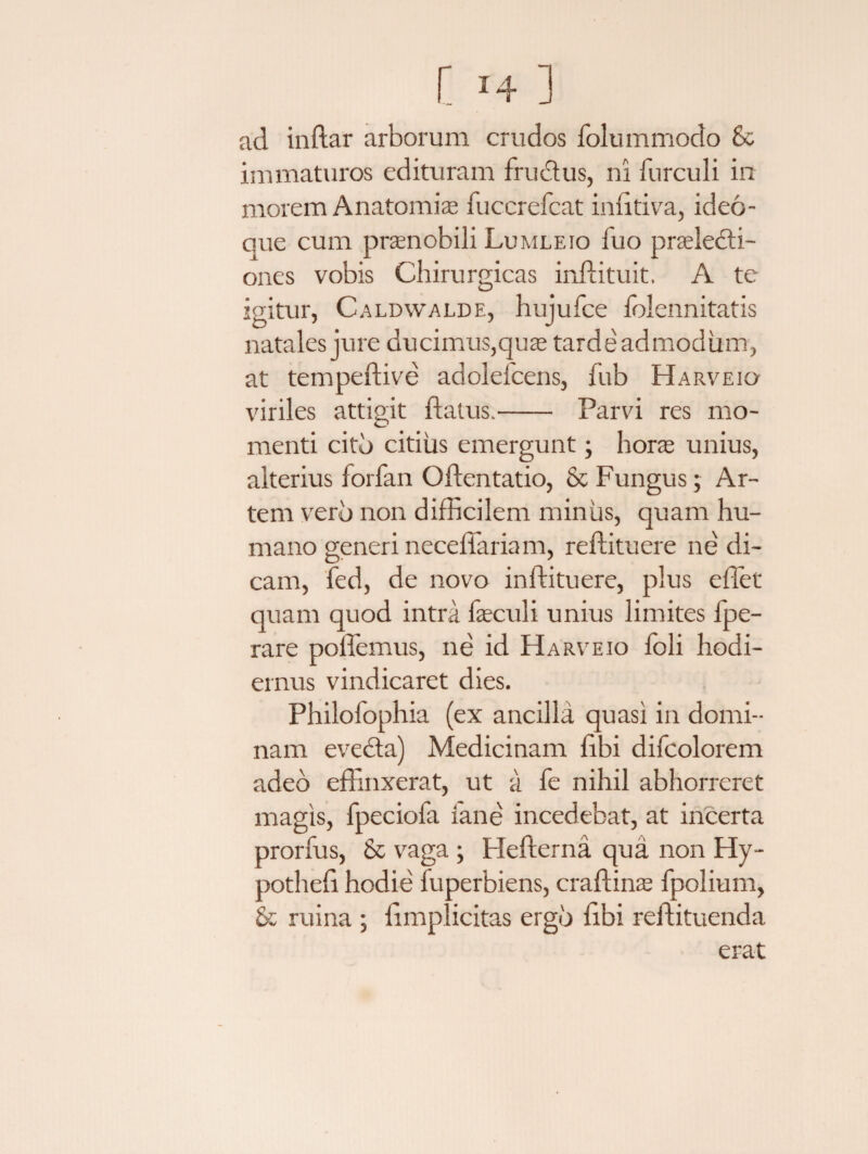 ad inftar arborum crudos folummodo Sc immaturos edituram fructus, ni furculi in morem Anatomice fuccrefcat infitiva, ideo- aue cum pranobili Lumleio fuo praelecti¬ ones vobis Chirurgicas inftituit. A te igitur, Caldwalde, hujufce folennitatis natales jure ducimus,quas tardeadmodiim, at tempeftive adolefcens, fub Harveio viriles attigit flatus.- Parvi res mo¬ menti cito citius emergunt; hora unius, alterius forfan Oflentatio, & Fungus; Ar¬ tem vero non difficilem minus, quam hu¬ mano generi neceffariam, reflituere ne di¬ cam, fed, de novo inftituere, plus effiet quam quod intra fasculi unius limites fpe- rare poffemus, ne id Harveio foli hodi¬ ernus vindicaret dies. Philofophia (ex ancilla quasi in domi¬ nam evecta) Medicinam libi difcolorem adeo effinxerat, ut a fe nihil abhorreret magis, fpeciofa iane incedebat, at incerta prorfus, & vaga ; Hellerna qua non Hy- potheli hodie fuperbiens, craliinas fpolium, & ruina ; limplicitas ergo libi reffiituenda erat