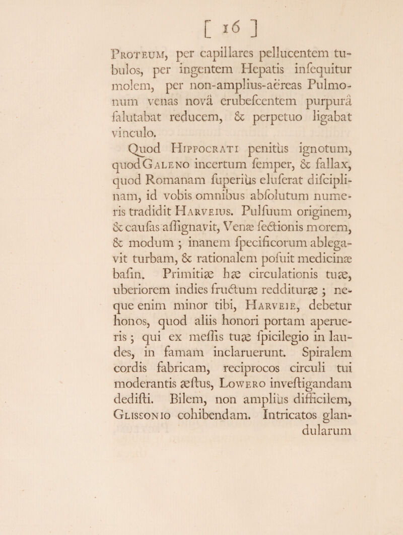 Proteum, per capillares pellucentem tu¬ bulos, per ingentem Hepatis infequitur molem, per non-amplius-aereas Pulmo¬ num venas nova erubefcentem purpura falutabat reducem, & perpetuo ligabat vinculo. Quod Hippocrati penitus ignotum, quodGALENO incertum femper, & fallax, quod Romanam fuperiiis eluferat difcipli- nam, id vobis omnibus abfolutum nume¬ ris tradidit Harveius. Pulfuum originem, & caulas a dignavit, Verne feftionis morem, & modum • inanem fpecificorum ablega¬ vit turbam, & rationalem poiuit medicinae balin. Primitiae hae circulationis tuae, uberiorem indies frudtum redditurae ; ne¬ que enim minor tibi, Harveie, debetur honos, quod aliis honori portam aperue¬ ris ; qui ex mellis tuae fpicilegio in lau¬ des, in famam inclaruerunt. Spiralem cordis fabricam, reciprocos circuli tui moderantis aeftus, Lowero inveftigandam dedifti. Bilem, non amplius difficilem, Glissonio cohibendam. Intricatos glan¬ dularum