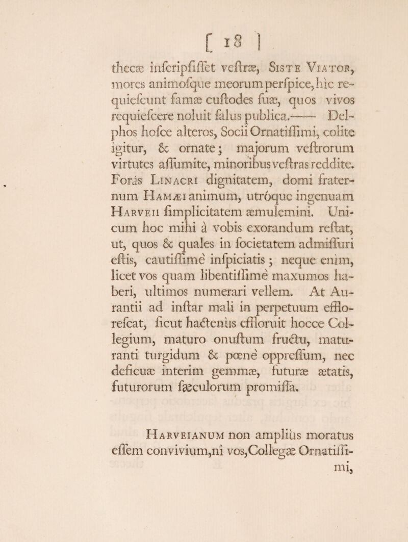 •* s* thecas infcripffffet veftrae, Siste Viator, mores animofque meorum perfpice, hic re- quiefcunt famae cuftodes fuae, quos vivos requiefcere noluit falus publica.—— Del¬ phos hofce alteros, Socii Ornatiffimi, colite igitur, & ornate; majorum veftrorum virtutes aflumite, minoribus veftras reddite. Foras Linacri dignitatem, domi frater¬ num Ham^bi animum, utroque ingenuam H arveii limplicitatem aemulemini. Uni¬ cum hoc mihi a vobis exorandum reflat, ut, quos & quales in focietatem admilTuri effis, cautiffime infpiciatis; neque enim, licet vos quam libentiffime maxumos ha¬ beri, ultimos numerari vellem. At Au- rantii ad inftar mali in perpetuum efflo- refcat, ficut hadtenus effloruit hocce Col¬ legium, maturo onuftum fructu, matu¬ ranti turgidum & poene oppreffum, nec deficuae interim gemmae, futurae aetatis, futurorum foculorum promifla. Harveianum non amplius moratus effem convivium,ni vos,Collegae Ornatifli- mi,