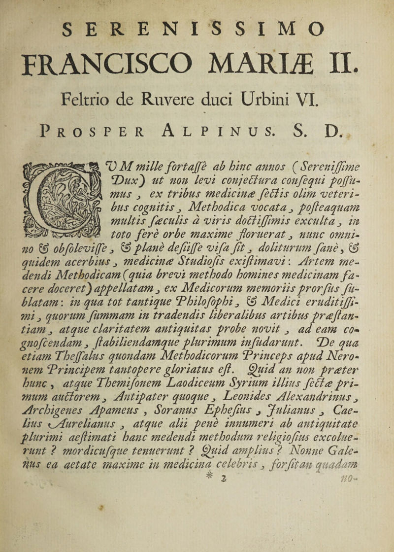 EUESSSPNISSIMO FRANCISCO MARLIE II. Feltrio de Ruvere duci Urbini VI. EU PER ArLPINUS S. D. oodem 9A 'O M mille fortaffé ab biuc aunos. ( Sereniffme WD) Dux) ut nou levi coujecfura coufequi poffa- ACA iL; , ex tribts medicine fedis olim veteri- (o bus cognitis , Metbodica vocata , pofleaquam multzs [eculis à viris dotiiffimis exculta , 1m nGeU wow loto feró orbe maxime floruerat , uuuc omnui- uo €9 obfoleviffe , €9 plane defuffe vifa ftt , dolsturum fane , 8 quidem acerbius , medicime Studiofts exifizmavi: ddrtem me- dendi Methodicam (quia brevi metbodo bomines medicinam fa- cere doceret) appellatam , ex Medicorum memoriis prorfus fa- blatam: in qua tot tantique Pbilefophz , € Medie eruditiffr- qi,quorum fummam in tradeudis liberalibus artibus preflan- tiam , atque claritatem antiquitas probe novit , ad eam co- - gnofcendam , flabiliendamque plurzmum znfüdaruut. De qua etiam Tbeffalus quoudam Metbodicorum Princeps apud Nero- nem Przucipem tantopere gloriatus efl. Quid an uon prater bunc, atque d bemifonem LLaodiceum Syrzum illius feti pri- mum. auétorem , Adutipater quoque , Leouides Alexandrinus , Ircbigenes Apameus , Soranus. Epbefius , Julianus ,/ Cae- dius «Aurelianus , atque alii peué zuuumerz ab antiquitate plurimi aeflimati bauc medends methodum veligioftus excolue- runt ? mordicufque tenuerunt 2. Quid amplius ? Nonne Gake- Ws ea aetate maxime in tedicina celebris , forfitan quadam IU