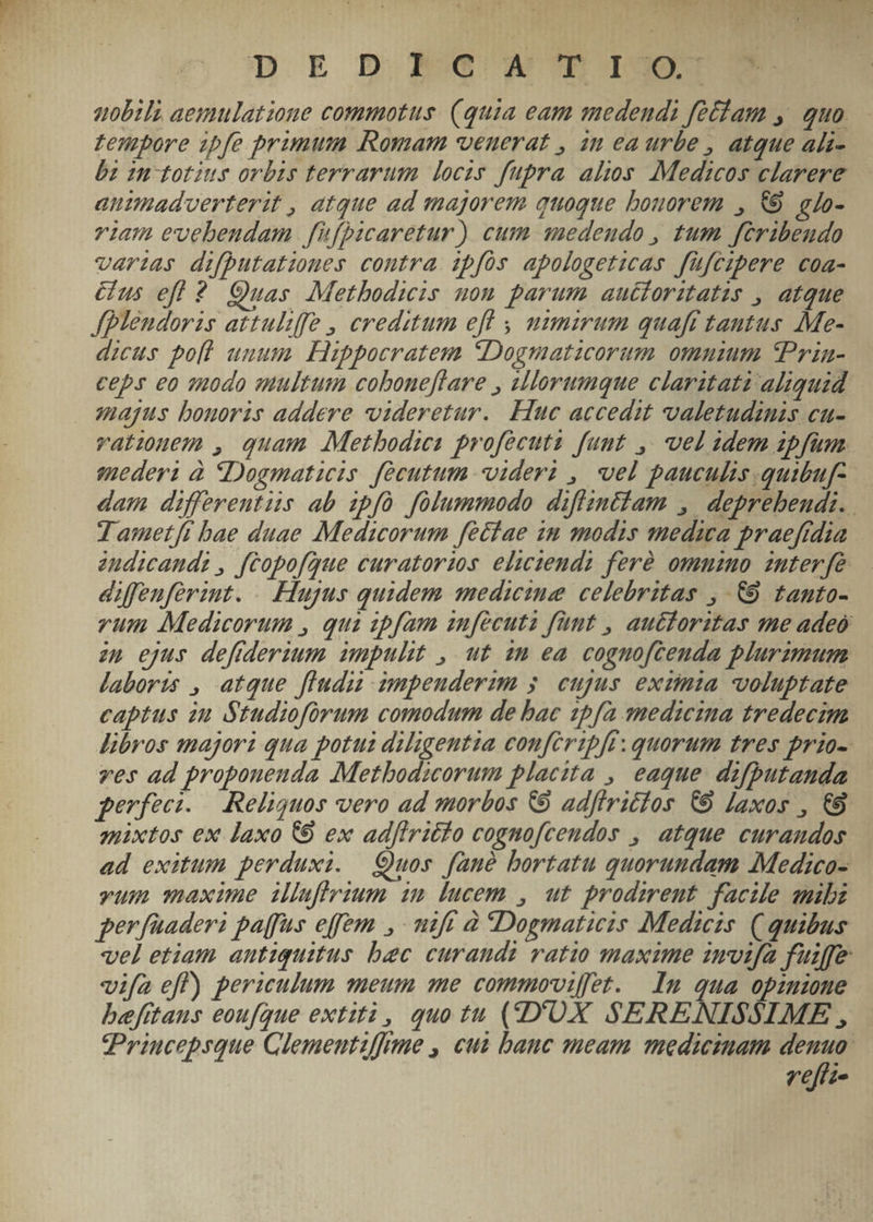 p ED NMcCNW'TI uobili aemulatione commotus. (quia eam medendi fetfam ,. quo zempore ipfe primum Romam veuerat , an ea urbe , atque ali- bz umototius orbis terrarum locis fupra alios Medicos clarere animadverterit , atque ad majorem quoque bouorem , &amp;9. glo- viam evebeudam f'ifbicaretur) cum anedeudo , tum feribendo verias difputatioues contra ipfos apologeticas füfczpere coa- &amp;us efl? Quas Metbodieis uom parum aucioritatus , atque fblendoris attuliffe , creditum efl , ummirum quaft tautus Me- dicus poll unum. Hippocratem Dogmaticorum omnium tPrin- ceps eo qodo multum coboneflare , sllorumque claritati aliquid majus bonoris addere videretur. Huc accedit valetudinis cu- vatem, quam Metbodua profecuts fuut , vel adem zpfum mederi à «Dogmaticis. fécutum videri , vel pauculis .quibuf- dam differentiis ab ipfo folummodo diflintiam , deprebendi.. T ametfi bae duae Medaicorum feciae im modis media praefidia 2udicandz , fcopofgue curatorios eliciendz feré omnino interfé diffeuferimt. .. Hujus quidem medicine celebritas , C0 tanto- vum Medicorum , qua zpfam anfecuta fünt , aucdoritas me adeo zu ejus deffderium. impulit , ut im ea cognofteuda plurzmum laboris , atque fiudiz impeuderum 5. cujus eximia. voluptate captus in Studiofürum comodum de bac 1pfa medieima tredecim libros majori qua potui diligentia conferipft: quorum tres prio- ves ad proponenda Metbodicorum placita , eaque. difputanda perfeci. — Reliquos vero ad morbos 69 adflritios € Iaxos , €9 zixtos ex laxo &amp;9 ex ad[tritfo cognofcendos , atque curandos ad exitum perduxi. Quos fané bortatu quorundam Medico- vum maxime illuflrium im lucem , ut prodirent facile anibi perfüaderi paffus effem , mft à Dogmaticis Medicis. (quibus vel etiam antiquitus bec curandi vatio maxime imvifa fuiffe vifa eff) periculum meum me commoviffet. In qua opiione befttaus eoufque extità, quo tu (D'UX SERENISSIME , PPrincepsque Glementzffrme , cus banc meam medicinam denuo veffi-
