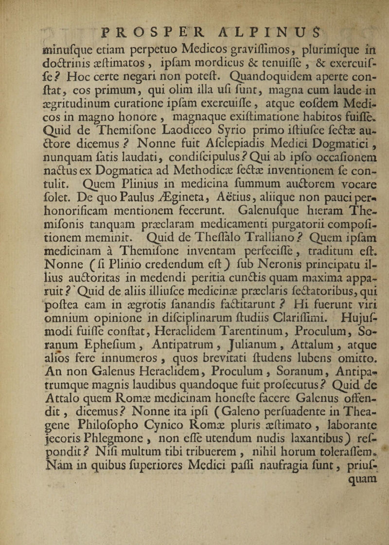 ERIS LA uud. du RA - j 21 ij LE | L3 c tH TET! h | PROSPER X&LPINUS TUTO minufque etiam perpetuo Medicos graviffimos, plurimique in do&rinis zítimatos , ipfam mordicus & tenuifle , & exercuif- fe? Hoc certe negari non poteft. Quandoquidem aperte con- ftat, cos primum, qui olim illa ufi funt, magna cum laude.in zgritudinum curatione ipfam exercuiffe, atque eofdem Medi- cos in magno honore , magnaque exiftimatione habitos fuiffe. Quid de Themifone Laodiceo Syrio primo iftiufce fectz au- &ore dicemus ? Nonne fuit Afclepiadis Medici Dogmatici , nunquam fatis laudati, condifcipulus ? Qui ab ipfo occafionem nactus ex Dogmatica ad Methodicz fectz inventionem fe con- tulit. Quem Plinius in medicina fummum auctorem vocare folet. De quo Paulus /Egineta, A&tius, aliique non pauci pera honorificam mentionem fecerunt. Galenuíque hieram 'The- mifonis tanquam praclaram medicamenti purgatorii compofi- - tionem meminit. Quid de Theflalo Tralliano ? Quem ipfam medicinam à Themifone inventam perfecifle , traditum eft. Nonne (fi Plinio credendum eft ) fub Neronis principatu il- lius au&toritas in medendi peritia cunctis quam maxima appa- ruit ?' Quid de aliis illiufce medicina praeclaris fe&tatoribus, qui poftea eam in zgrotis fanandis factitarunt 2. Hi fuerunt viri omnium opinione in difciplinarum ftudus Clariffimi. — Hujut- modi fuiffe conftat, Heraclidem Tarentinum, Proculum, So- ranum Ephefium , Antipatrum , Julianum , Attalum , atque alios fere innumeros , quos brevitati ftudens lubens omitto. An non Galenus Heraclidem, Proculum ; Soranum, Antipae- trumque magnis laudibus quandoque fuit profecutus? Quid de Attalo quem Rom: medicinam honefte facere. Galenus. offen- dit ,, dicemus? Nonne ita ipfi ( Galeno perfuadente 1n Thea- gene Philofopho Cynico Romz pluris zí(timato , laborante jecoris Phlegmone , non efle utendum nudis laxantibus ) reí- pondit2 Nifi multum tibi tribuerem , nihil horum toleraffem.  NNàm in quibus fuperiores Medici pafl naufragia funt , priuí- | ^J quam