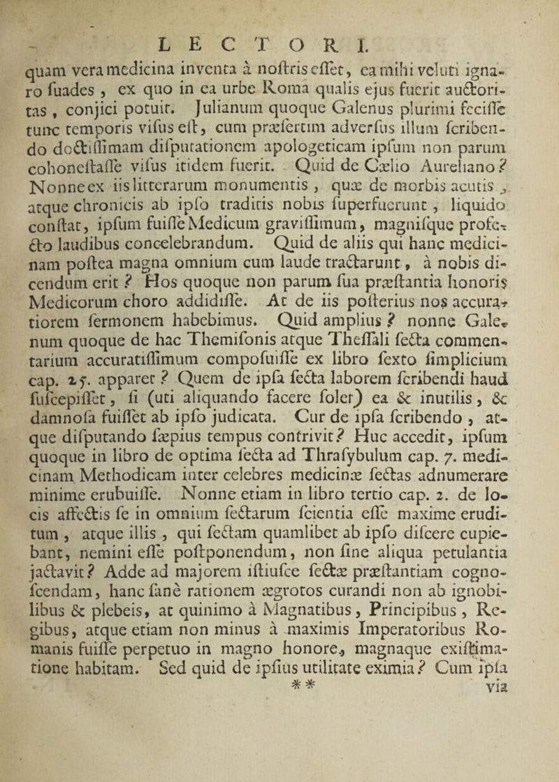 Enc D5Db-C IO RI quam vera medicina inventa à noftriscfíet, camilii veluti igna- rofuades, ex quo in ea urbe Roma qualis ejus fuerit au&ori- tas, conjici potuit. Julianum quoque Galenus plurimi feciffe tunc temporis vifus eft; cum praferüm adverfus illum fcriben- do do&i(limam difputationem apologeticam ipfum non parum cohoneftaffe vifus itidem fuerit. . Quid de Cxlio Aureliano ? Nonneex iislitterarum monumentis , quz de morbis acutis , atque chronicis ab ipfo tradius nobis fuperfucrunt ; liquido conítat, ipfum fuiffe Medicum gravitlimum , magniíque profc« &o laudibus concelebrandum. — Quid de aliis qui hanc medici- nam poftea magna omnium cum laude tractarunt , à nobis di- cendum erit 2? Flos quoque non parum fua przítantia honoris - Medicorum choro addidiffe. | At de uis potterius nos accura» tiorem fermonem habebimus. Quid amplius ? nonne Gale. num quoque de hac Themifonis atque Theffali fecta commen. tarium accuratiffimum compofuifle ex libro fexto fimplicium . cap. 25. apparet ? Quem de ipía fecta laborem fcribendi haud —. fufcepiffet , fi (uti aliquando facere foler) ea & inutilis, & - damnofa fuiffet ab ipfo judicata. Cur de 1pfa fcribendo , at- que difputando fzpius tempus contrivit? Huc accedit, ipfum | quoque in libro de optima fecta ad Thrafybulum cap. 7. medi- cinam Methodicam iater celebres medicinx fectas adnumerare minime erubuiffe. Nonne etiam in libro tertio cap. 2. de lo- €is affe&is fe in omnium fectarum fcientia effe. maxime erudi- tum , atque illis , qui fectam quamlibet ab ipfo difcere cupie- bant, nemini efle. poftponendum, non íine aliqua petulantia  ja&avit? Adde ad majorem iítiufce fe&z preítantiam cogno- fcendam, hanc fané rationem zgrotos curandi non ab ignobi- libus & plebeis, at quinimo à Magnatibus, Principibus , Re- gibus, atque etiam non minus à maximis Imperatoribus Ro- manis fuifle perpetuo in magno honore, magnaque exiftima- tione habitam. Sed quid de ipfius utilitate eximia? Cum ipía