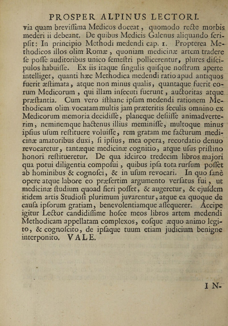 DULESQE 1*2 JERE * I usd PROSPER ALPINUS LECTORI. via quam breviflfima Medicos doceat ,. quomodo recte morbis mederi ii debeant. De quibus Medicis Galenus aliquando fcri- pfit: In principio Methodi medendi cap. r... Propterea Me-- thodicos illos olim Komz , quoniam medicina artem tradere fe poffe auditoribus unico femeftri pollicerentur, plures difci-. pulos habuiffe. | Ex iis 1taque fingulis quifque noftrum aperte intelliget, quanti hzc Methodica medendi ratio apud antiquos - fuerit zeftimata , atque non minus qualis, quantaque fuerit eo- rum Medicorum , qui illam infecuti fuerunt , auctoritas atque praítantia. Cum vero ifthanc ipfam medendi rationem Me-.- thodicam olim vocatam multis jam przteritis feculis omnino ex Medicorum memoria decidifle, planeque defuiffe animadverte- rim, neminemque ha&amp;enus illius meminiffe, multoque minus - ipfius ufum reftituere voluiffe, rem gratam me facturum medi- cinx amatoribus duxi, fi ipfius, mea opera, recordatio denuo revocaretur, tantzeque medicinz cognitio, atque ufus priftino honori reftitueretur.. De qua idcirco tredecim libros majori qua potui diligentia compofui , quibus ipfa tota rurfum poflet ab hominibus &amp; cognofci, &amp; in ufum revocari. In quo fané opere atque labore eo. praefertim argumento verfatus fui, ut medicinz ftudium quoad fieri poffet, &amp; augeretur, &amp; ejufdem itidem artis Studiofi plurimum juvarentur , atque ea quoque de cau(ía ipforum gratiam, benevolentiamque aflequerer. Accipe igitur Lector candidiffime hofce meos libros artem medendi Methodicam appellatam complexos, eofque zquo animo legi- to, &amp; cognofcito, de ipfaque tuum etiam judicium benigne iterponto, VALE. — nii t LN-