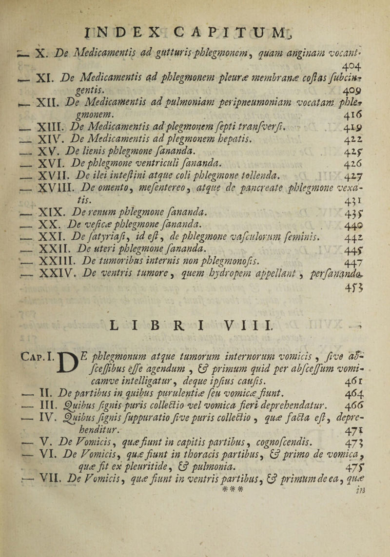 POM X. De. Medicamentis ad: gutturis phlegmonem, quam angiuaia vocant 404. iui . XI. De Medicamentis ad phlegmonem pleure membrane coflas fubcins gentis. 409 — XIL De Medicamentis ad pulmoniam peyipneumoniam vocatam. phles gmonem. 416 — XIII. De Medicamentis ad plegmouem fepti tranfeerft. L2 4p —. XIV. De Medicamentis ad plegmouem bepatis. 422 — XV. De lienis phlegmone f[ananda. AUC 42$ — XVI. De pblegmone ventriculi fananda. R20 — XVII. De ilei intefl ini atque coli pblegimone tollenda. I1 427 — XVIIL .De omentoy mefeatereo , atque de pancreate phlegmone vexa- tis. ? — XIX. 2Derenum pblegmoue fananda. | 15 — XX. De vefice pblegmone [anauda. 440 — XXI. De fatyriafi, id eff , de phlegmone vafculorum feiniais. 44Z — XXII. De uteri pblegmoue [ananda. | 44$ — XXIII. De tumoribus internis non pblezmonofis. 447 — XXIV. De ventris tumore ,. quem bydropem appellant y. perfauando- | ; 415 IubpuBssR ovy ETE. -3 Car. I. E phlegmonum atque tumorum interuorum vodicis , five aó- Jteffibus effe agendum , C2. primum quid per abfceffum vomi- cam've intelligatur , deque ipfius catufis. 461 — Il. De partibus in quibus purulentie feu vomice fiunt. 464. | IL. Quibus frgnis puris collettio vel vouica fieri deprebendatur. — 466 — IV. Quibus fignis fuppuratio [ive puris colletiio ,, que facta eff , depre- benditur. 47i — V. De Pomicis, que fiunt in capitis partibus , cogno[ceudis. 473 — VI. De Pomicis, que fiunt in thoracis partibus, C9 primo de vouica, que fit ex pleuritide, €9 pulinonia. 47$ — VIL De F'omicis, que fiunt in ventris RT C9 primum de ea, que 1n