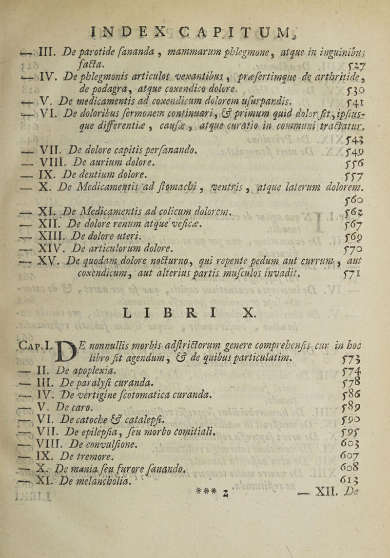 j rag TT INDEX CAPRITUM; dee III. De garotide [amanda , amammarum phlegimone , atque in inguinidus E 0:1 fata. $27 —»IV. De pblegmonis articulos. vexautióus , refirtingue de ar thritide , ti de podagra, atque coxendico dolore. AUX $30 V. De medicamentis ad coxeudicum doloreia ufurpaudis. fal v VI. De doloribus fermoaem continuari , C9 primum quid dolor fit y ipfius- que differente ,. caufee.y atque curatio. in. commi tratiarur, € ; VII. De dolore capitis per[anaudo. | | Q . X D — VIII. De aurium dolore. | jj6 — IX. De dentium dolore. jj — X. De Medicamentis ad. fFomacli , ventris , atque laterum doloreuz. 6o XL. 2e Medicamentis ad-colicum dolorem. | : ligi n m. Z - — XII. 2e dolore reuum atque vefice. 5: Bit, -—— XIII. De dolore uteri. j69 —. XIV. .De articulorum dolore. n. E ETO — XV. De quadam dolore no&amp;uruo, qui vepeute pedum aut currum, s aut NER , aut Ee partis mufculos invadit, depoed T orci a X. Cae I. pe eiui: 10rbis. adfirittorum genere couprebenfis. cur. 4n boc libro fit agendum 2 de quibus particulatim, $7 — lI. Deapoplexia. | j74 HI. De paralyfi curanda. $78 —. IV. De vertigine Ret curauda. | $96 dio De caro. CE es | $39 e, VI. Decatoche Cg. catalepf. jo c . Vi. De epilepfia, feu morbo comitiali, $9y —, - VII. De convulfione. TU 6903 —.1X. De tremore. | 607 — mis Qe mania. feu furare [auando, . 606 XI. De melaucbolia. - AER 613 SEA sedan SAUBER d 19/77 E oi:4GiT 92H I