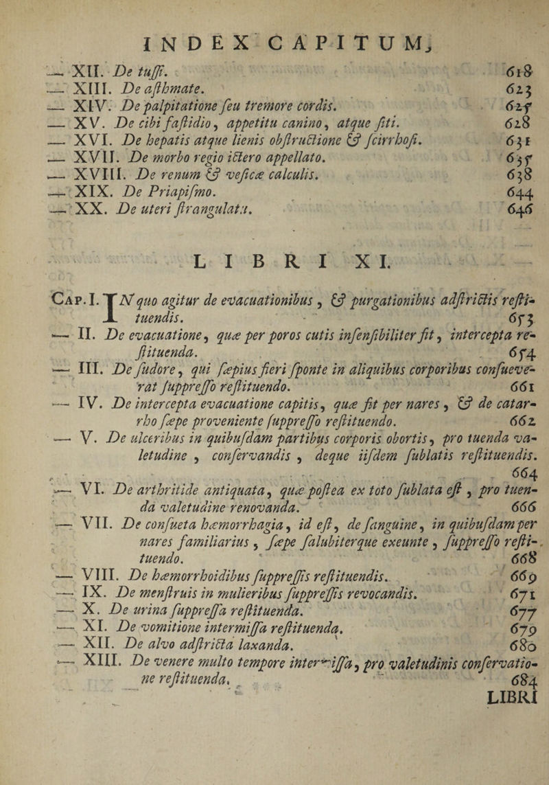 | INDEX C A PITU M, i: cS ROR - De tuff. 1C. Haag — XIII. Deafhbmate. EL XM 623 — XIV. De palpitatione feu tremore cordis. LOI. — XV. De cibi faflidio, appetitu canino, atque fiti. | 628 — XVI. De bepatis atque lienis obflructione C9. [cirrbofi. 200 63t — XVII. De morbo regio ictero appellato. |165$ — XVIII. De renum €9 vefice calculis. | 638 —: XIX. De Priapifmo. Mo, 644. — XX. De uteri flrangulata. | | s 7646 - SE: quB. a Reg SNR Car.I. [* quo agitur de eue ge Be purgatiouibus adfiritlis reffi- tuendis. 653. — Il. Deevacuatione, que per poros cutis infenfibiliter fit , intercepta re- Jflituenda. 654. — III. De /üdore, qui fcepius fieri [ponte i in aliquibus corporibus confuecve- vat fuppre[fo reffituendo. 661 — IV. De Fütercepta evacuatione capitis, que fit per nares , C9. de catar- vbo [epe proveniente [uppreffo refrituendo. 662 — V. De ulceribus in quibufdam partibus corporis obortis, pro tuenda va- letudiue , coufervandis , ' deque idem fublatis reffituendis. i 664 — VI. De artbritide antiquata , que ^ poftea ex toto fublata ef, qno tuen- da valetudine renovanda.- ' 666 — VIL. De confueta bemorrbagia , id eff , de fanguine, in quibu[damper : nares familiarius ! epe falubiterque exeunte , Juppreffo Mer tuendo. —. VMI. De bemorrboidibus fappre[frs veflituendis. its Y s 9 — IX. De menflruis in mulieribus Juppre]fs 5 revocaudis. IE TE — X. De urina füppreffa reflituenda. A MENTITUM —. XL De voitione intermiffa reffituenda. | (679 — XII. De alvo adftri&amp;ta laxanda. 68o — XIII. De venere zulto tempore iter iffa, pro valetudinis confervatio- erefituenda, |... ^. 684 LIBR