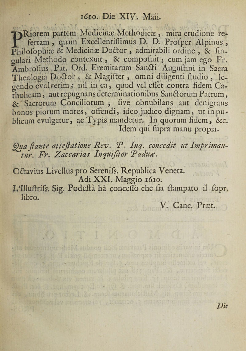 m c : : E 16505 DieS XIV. Miti. [Riorem partcm. Medicinz Methodici ,. mira erudionc re- ^. fertam , quam Excellentiflimus D. D. Profper Alpinus , Philofophix &amp; Medicinz Doctor , admirabili ordine , &amp; fin- »ulati Methodo contexuit, &amp; compofuit; cum jam ego Fr. Ambrofius. Pat. Ozd. Eremitarum Sancti Auguftini in. Sacra Theologia Do&amp;or ,. &amp; Magifter , omni diligenti ftudio ,' le- gendo evolverim; nil in ca, quod vel effet contra fidem Ca- tholicam ,, aut repugnans determinationibus San&amp;torum Patrum, &amp;' Sacrorum- Conciliorum 5. five obnubilans aut. denigrans bonos piorum mores, offendi, idco judico dignam, ut in pu- blicum evulgetur, ac Typis mandetur. In quorum fidem, &amp;c. dade Idem qui fupra manu propia. Qua ftante atteflatione Rev. P. Inq. concedit ut Impriman- Lur. Fr. Zaccarias. Inquifitor (Padua. . O&amp;avius Livellus pro Serenifs. Republica Veneta. | | Adi XXI. Maggio 1610. L'Illuftrifs. Sig. Podeftà hà concetfo che fia ftampato il fopr, libro. V. Canc, Prat. Die