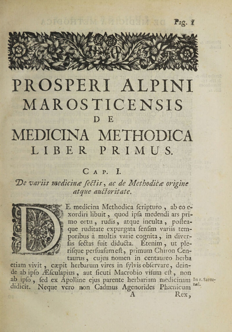 PROSPERI ALPINI MAROSTICENSIS MEDICINA METHODICA LIBER PRIMUS. cAUPSCOUL De variis medicine fetiis , ac de Metbodiéze origine atque auctoritate. eg I medicina Methodica fcripturo , ab eo e- BAN X xordin libuit , quod ipfa medendi ars pri- » mo ortu, rudis, atque inculta, poltea- |» que ruditate expurgata fenfim variis tem- poribus à multis varie cognita ,. in diver- las íeCtas fuit diducta. Etenim, ut ple- riíque perfuafum eft, primum Chiron Cen- taurus, cujus nomen in centaureo herba etiam vivit , czpit herbarum vires in fylvis obíervare, dein- de ab ipfo /Eículapius , aut ficuti Macrobio vifum eft, non ab ipfo, fed ex Apolline ejus parente herbariam miedicinam Inr. sate- didicit. Neque vero non Cadmus Agenorides Phanicum ^ | | A Icxs