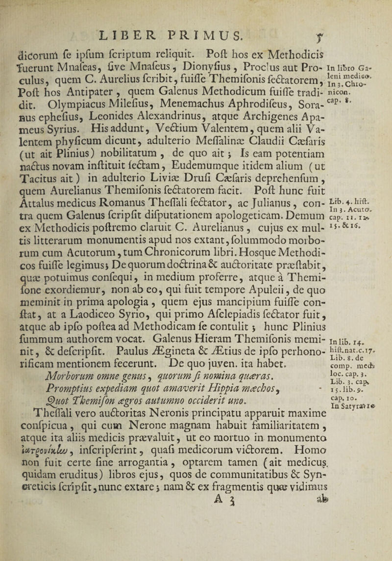 LIBER PRIMUS. $ dicorum fe ipfum fcriptum reliquit. Poft hos ex Methodicis fuerunt Mnaíeas, ve Mnafeus , Dionyfius , Proclus aut Pro- 1n tibro Gs- culus, quem C. Aurelius fcribit, fuiffe T'hemifonis fe&amp;tatorem ,. E?! medico Poít hos Antipater , quem Galenus Methodicum fuiffe tradi- nicon. dit. Olympiacus Milefius, Menemachus Aphrodifeus, Sora- ^? 4 nus ephefius, Leonides Alexandrinus, atque Archigenes Apa- meus Syrius. Hisaddunt, Vectium Valentem, quem alii Va- lentem phyficum dicunt, adulterio Meffalinz: Claudii Caefaris (ut ait Plinius) nobilitatum , de quo ait; Is eam potentiam nactus novam inftituit fe£tam , Eudemumque itidem alium. ( ut Tacitus ait) in adulterio Livi Drufi Caefaris deprchenfum ,. quem Aurelianus 'hemifonis fectatorem facit. Poft hunc fuit Attalus medicus Romanus 'T'heffali fe&amp;tator, ac Julianus, con- sek * des tra quem Galenus fcripfit difputationem apologeticam. Demum ano ow ex Methodicis poftremo claruit C. Aurelianus ,. cujus ex mul- !**'$. tis litterarum monumentis apud nos extant, folummodo moirbo- rum cum Acutorum , tum Chronicorum libri. Hosque Methodi- cos fuiffe legimus; Dequorum doctrina &amp; auctoritate pracftabit, qua potuimus confequi, in medium proferre, atque à T'hemi- Íone exordiemur, non ab eo, qui fuit tempore Apuleii , de quo meminit in prima apologia , quem ejus mancipium fuiffe con- ftat, at a Laodiceo Syrio, qui primo Afclepiadis fectator fuit, atque ab ipfo poftea ad Methodicam fe contulit ;; hunc Plinius fummum authorem vocat. Galenus Hieram 'T'hemifonis memi- ra 15. :;. nit, &amp; defcripfit. Paulus /Egineta &amp; ZEtius de ipfo perhono- hift.nat.c.17. ! ^ : : Lib. 8.de rificam mentionem fecerunt. De quo juven. ita habet. comp. meds 2 | ; loc. cap. 3. Morborum omine genus, quorum fi nowina queras. MODI e Promptius expediam quot amaverit Hippia mecbos, * 15.lib. p. uot d bemi[on egros autumno occiderit uno. AM ISI . . . M , : In Satyratie T heffali vero auctoritas Neronis principatu apparuit maxime confpicua, qui cum Nerone magnam habuit familiaritatem , atque ita aliis medicis praevaluit, ut eo mortuo in monumento iarpovíxluy , infcripferint , quafi medicorum victorem. Homo non fuit certe fine arroganua , optarem tamen (ait medicus, quidam eruditus) libros ejus, quos de communitatibus &amp; Syn- ereucis fcripfit nunc extare ; nam &amp; ex fragmentis ques vidimus