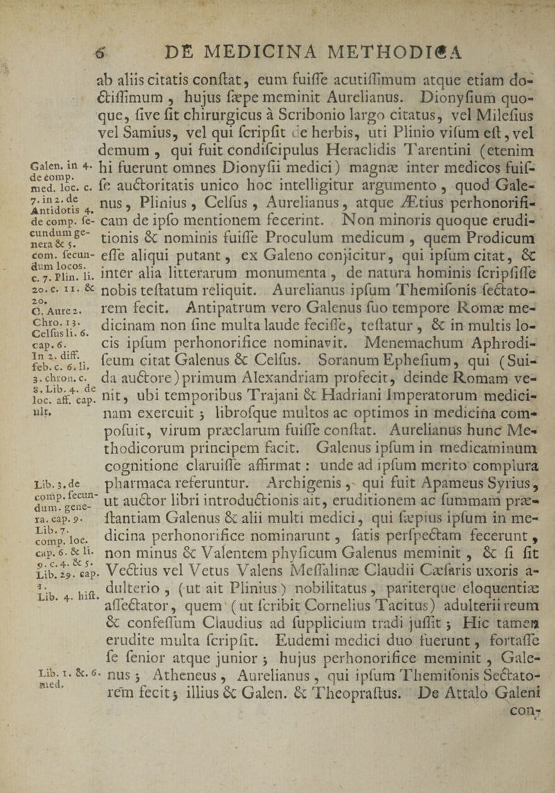 i LOS IT Lo S SSIT E DE z T4 h^ ? T PON 6 DÉ MEDICINA METHODI€A ab aliis citatis conftat, eum fuiffe acutiffimum atque etíam do- Ciffimum ,. hujus faepe meminit Aurelianus. Dionyfium quo- que, five fit chirurgicus à Scribonio largo citatus, vel Milefius vel Samius, vel qui fcripfit &amp;e herbis, uti Plinio vifum eft, vel - demum , qui fuit condifcipulus Heraclidis ''arentini (etenim E * hi fuerunt omnes Dionyfii medici) magne inter medicos fuif- med. loc. c. fe auctoritaus unico hoc intelligitur argumento , quod Gale- zinzsde , nus, Plinius , Celfus , Aurelianus, atque /Etius perhonorifi-. de comp. fe- cam de ipfo mentionem fecerint. . INon minoris quoque erudi- cmd 8^ tionis &amp; nominis fuiffe Proculum medicum , quem Prodicum com. fecun- effe aliqui putant , ex Galeno conjicitur, qui iplum citat, Gc ba. d. intér alia litterarum. monumenta , de natura hominis fcripfiffe 20.€. 11. € pobis teftatum reliquit. Aurelianus ipfum 'T'hemifonis fectato- 20. Q.Auez. Tem fecit. Antipatrum vero Galenus fuo tempore Kkomz me- ERR |. dicinam non fine multa laude fecifle, teftatur , &amp; in multis lo- cap.6. Cis ipfum perhonorifice nominavit. Menemachum Aphrodi- In2.di^. (eum citat Galenus &amp; Celfus. Soranum Ephefium, qui (Sui- s.chron.c. da auctore) primum Alexandriam profecit, deinde Romam ve- MAR. nit, ubi temporibus Trajani &amp; Hadriani Imperatorum medici- ult, nam exercuit ; librofque multos ac optimos in medicina com- pofuit, virum praclarum fuiffe conftat. Aurelianus hunc Me- thodicorum principem facit. Galenus ipfum in medicaminum cognitione claruifle affirmat : unde ad ipfum merito complura Lib:».de . pharmacareferuntur. Archigenis j- qui fuit Apameus Syrius, Fluid ' ut auctor libri introdu&amp;tionis ait, eruditionem ac fummam pra- ra.cap.9. Ítantiam Galenus &amp; alii multi medici, qui fz pius ipfum in me- Sao dicina perhonorifice nominarunt , fatis perfpectam fecerunt , cp.$.&amp;li. non minus &amp; Valentem phyficum Galenus meminit , &amp; fi fit iib.25. cap. Vectius vel Vetus Valens Meffalinze Claudii Caefaris uxoris a- 6g att dulterio , (ut ait Plinius) nobilitatus ,' pariterque: eloquentia: affe&amp;tator, quem (ut fcribit Cornelius Tacitus) adulterii reum &amp; confeffum Claudius ad fupplicium tradi juffit ; Hic tamem erudite multa fcripfit. Eudemi medici duo fuerunt ,. fortaffe fe fenior atque junior; hujus perhonorifice meminit , Gale- Lib:.9.5. nus; Atheneus, Aurelianus , qui ipfum T'hemifonis Sectato- de rem fecit; illius &amp; Galen. &amp; ''heopraftus. De Attalo Galeni conz