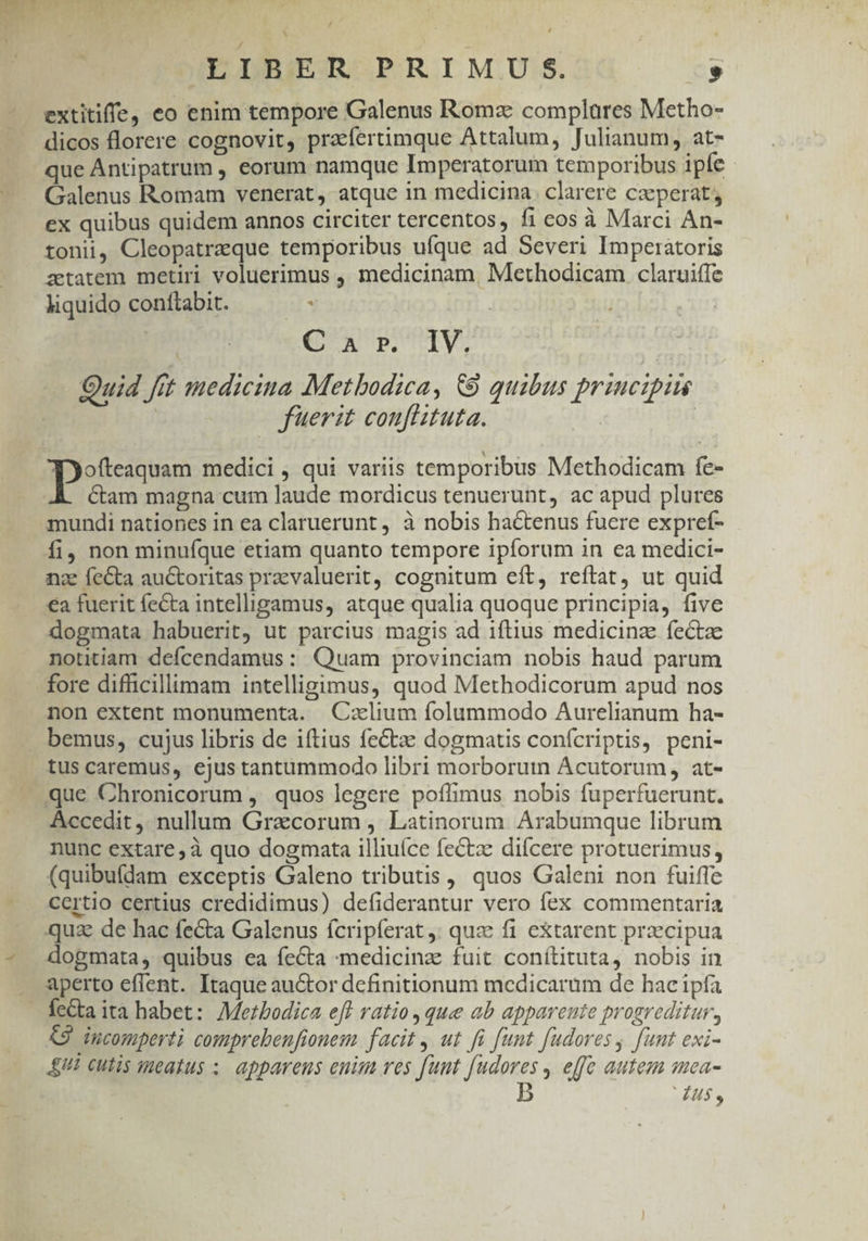 / X ' , í : ? | . ; | i dc JLLBIER PRIM.JU. S. B extitiffe, eo enim tempore Galenus Roma complares Metho- dicos florere cognovit, praefertimque Attalum, Julianum, at- que Antipatrum , eorum namque Imperatorum temporibus ipfe Galenus Romam venerat, atque in medicina clarere caeperat , ex quibus quidem annos circiter tercentos, fi eos à Marci An- tonii, Cleopatraque temporibus ufque ad Severi Imperatoris zetatem metiri voluerimus , medicinam, Methodicam claruifle liquido conttabit. . CA pUIV, Quid fit medicina MMetbodica, &amp;9 quibus principis füerit confiituta. | | eium medici, qui variis temporibus Methodicam fe- .À. Cam magna cum laude mordicus tenuerunt, ac apud plures mundi nationes in ea claruerunt , à nobis hactenus fuere expref- fi, non minufque etiam quanto tempore ipforum in ea medici- nc fecta auctoritas praevaluerit, cognitum eft, reftat, ut quid €a fuerit fecta intelligamus, atque qualia quoque principia, five dogmata habuerit, ut parcius magis ad iftius medicinze fectae notitiam deícendamus: Quam provinciam nobis haud parum fore difficillimam intelligimus, quod Methodicorum apud nos non extent monumenta. Czxlium folummodo Aurelianum ha- — bemus, cujus libris de iftius feCtze dogmatis confcriptis, peni- tus caremus, ejus tantummodo libri morborutn Acutorum, at- que Chronicorum , quos legere poífimus nobis fuperfuerunt. Accedit ,. nullum Gracorum , Latinorum Arabumque librum nunc extare, à quo dogmata illiuíce fectae difcere protuerimus, (quibufdam exceptis Galeno tributis , quos Galeni non fuiffe certio certius credidimus) defiderantur vero fex commentaria qua de hac fecta Galenus fcripferat : quae fi extarent praecipua dogmata, quibus ea fecta :medicinz fuit conítituta, nobis in . aperto eflent. Itaque auctor dcfinitionum medicaram de hacipía — fecta ita babet: Mezbodica eff ratio , que ab apparente progreditur, 9 incomperti comprebenfionem facit , ut fü funt fudores, funt exi- £i cutis smeatus ; apparens enim res funt fudores , effc autem mea- | b ENS.