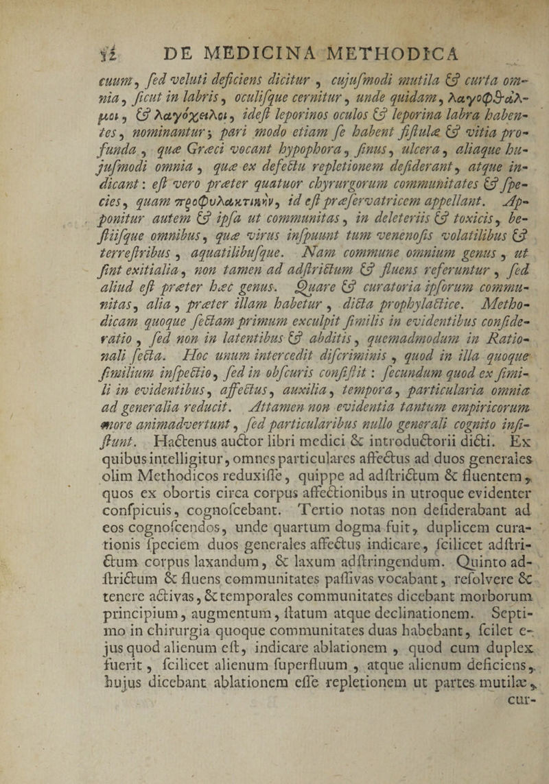 euum, [ed veluti deficiens dicitur. 4. cujufmodi smutila €2 curta om- nia, ficut in labris , oculifgue cernitur , unde quidam , MatyopSraA- pu 4 C9 Aeon, ideft leporinos oculos C9 leporina labra baben- 40$, mominanturs pari sodo etiam [e babent fiflule C9 itia pra- funda y. que Greci vocant bypopbora , finus, ulcera, aliaque bu- dicant : ef vero preter quatuor chyrurgorum communitates €9 fpe- cies, quam vrbc uNa rims, id eff prefervatricem appellant. — 4p- . ponitur autem C9 ipfa ut communitas , in deleteriis Cg toxicis, be- ffüfque omnibus, que virus infpuunt tum -venenofis. volatilibus €2 zervefivibus , aquatilibu[que. . Nam. commune omnium genus , ut fiut exitialia uon tamen ad adftri&amp;tum €9. fluens veferuntur 4. [éd aliud eff preter bet genus. — Quare C9. curatoria ip[orum commu- vitas, alia , preter illam babetur , ditta prophylattice. | .:Metbo- dicam quoque fe&amp;am primum exculpit fimilis in evidentibus confide- li in evidentibus, affettus, auxilia, tempora, particularia. omnia ad geueralia reducit. — ttamon non evidentia tantum empiricorum. euore animadvertunt , [ed particularibus nullo generali coguito infi- fluunt. .. Hactenus auctor libri medici &amp; introductori dicti. Ex quibusintelligitur , omncs particulares affectus ad duos generales olim Methodicos reduxifle, quippe ad adftrictum &amp; fluentem ;, quos ex obortis circa corpus affectionibus in utroque evidenter mo in chirurgia quoque communitates duas habebant, fcilet e-. jus quod alienum eft, indicare ablationem ,. quod cum duplex ) hujus dicebant ablationem effe repletionem ut partes mutilz ,,