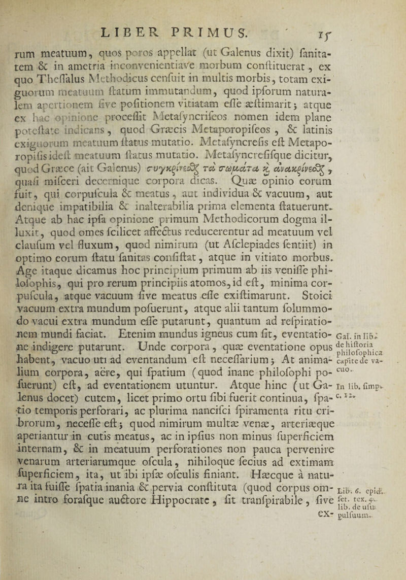 n MUETBER PRIMUS. du rum meatuum, quos poros appellat (ut Galenus dixit) fanita- tem &amp; in ametria inconvenientiave morbum conflituerat j ex quo 'T'heffalus Mcthodicus cenfuit 1n multis morbis, totam exi- guorum meataum ftatum immutandum, quod ipforum natura- lem apertionem five pofitionem vitiatam effe zcítimarit; atque ex hac opinione procefht Mletafyncrifeos. nomen idem plane poteftate indicans, quod Graecis Metaporopifeos , &amp; latinis exiguorum meatuum Ítatus mutatio. Mletafyncrefis eft Metapo- ropilisideft meatuum ftatus mutatio. Metafyncrefifque dicitur, quod Grace (ait Galenus) cvysgivisX. rà wajwarra, z, vaugíyeo quali mifceri decernique corpora dicas. Quse opinio corum fuit, qui corpufcula &amp; meatus , aut individua &amp; vacuum, aut denique impatibilia &amp; inalterabilia prima elementa ftatuerunt. Atque ab hac ipfa opinione primum Methodicorum dogma il- luxit, quod omes fcilicet affectus reducerentur ad meatuum vel claufum vel fluxum, quod nimirum (ut Aíclepiades fentiit) in optimo eorum ftatu fanitas confiftat, atque in vitiato morbus. Age itaque dicamus hoc principium primum ab iis veniffe phi- lofophis, qui pro rerum principiis atomos, id eft, minima cor- pufcula, atque vacuum five meatus efle exiftimarunt. Stoici » yacuum extra mundum pofuerunt, atque alii tantum folummo- . do vacui extra mundum effe putarunt, quantum ad refpiratio- mem mundi faciat. Etenim mundus igneus cum fit, eventatio- car. in tib; gejndigere putarunt. Unde corpora, quz eventatione opus debitoris | .habent, vacuo utiad eventandum eít neceffarium ;; At anima- Capite de vaa lium corpora, acre, qui fpatium (quod inane -philofophi po- *?- fuerunt) eft, ad eventationem utuntur. Atque hinc (ut Ga- ra iib. mp. lenus docet) cutem, licet primo ortu fibi fuerit continua, fpa- ^*^ tio temporis perforari, ac plurima nanciíci fpiramenta ritu cri- brorum, neceffe.eft; quod nimirum multz venz, arterizque aperiantur in cutis meatus, ac in ipfius non minus fuperficiem Anternam, &amp; in meatuum perforationes non pauca pervenire Nenarum arteriarumque ofcula, nihiloque fecius ad. extimam Auperficiem, ita, ut ibi ipfze ofculis finiant. -Hzcque à natu- raita fuiffe fpatia inania &amp; pervia conftituta (quod corpus om- ri; «. epidi. me intro forafque auctore Hippocrate , fit tranfpirabile, five fe tex. «- lib. de ufu: €X* pulfuum.