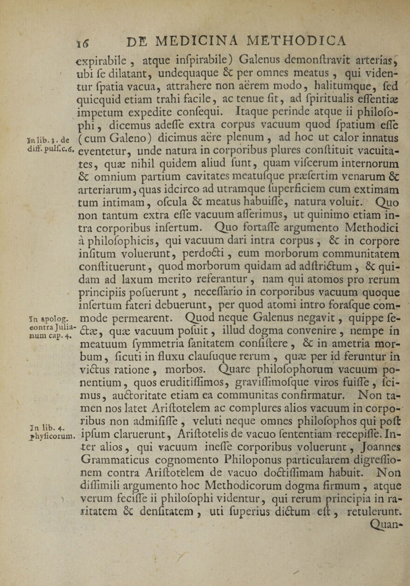expirabile , atque infpirabile) Galenus demonftravit arterías, ubi fe dilatant, undequaque & per omnes meatus , qui viden- tur fpatia vacua, attrahere non aérem modo, halitumque, fed quicquid etiam trahi facile, ac tenue fit ad fpiritualis effentiae impetum expedite confequi. Itaque perinde atque ii philofo- phi, dicemus adeffe extra corpus vacuum quod fpatium effe i»lib.;.de (cum Galeno) dicimus acre plenum , ad hoc ut calor innatus diff. pul£c.& eventetur, unde natura in corporibus plures conftituit vacuita- tes, quz nihil quidem aliud funt, quam vifcerum internorum & omnium partium cavitates meatuíque praefertim venarum & arteriarum , quas idcirco ad utramque fuperficiem cum extimam tum intimam , ofcula & meatus habuifle, natura voluit. Quo non tantum extra efle vacuum afferimus, ut quinimo etiam in- tra corporibus infertum. — Quo fortaffe argumento Methodici à philofophicis, qui vacuum dari intra corpus, & in corpore infitum voluerunt, perdocti , eum morborum communitatem conftituerunt , quod morborum quidam ad adftri&tum , & qui- dam ad laxum merito referantur, nam qui atomos pro rerum principiis pofuerunt ). neceflario in corporibus vacuum quoque. infertum fateri debuerunt, per quod atomi intro foraíque com- : in spolog. mode permearent. Quod neque Galenus negavit , quippe fe- E es Ge, qua vacuum pofuit, illud dogma convenire , nempe in meatuum fymmetria fanitatem confiftere , & in ametria mor- bum, ficuti in fluxu claufuque rerum , qua per id feruntur in victus ratione , morbos. Quare philofophorum vacuum po- nentium , quos eruditiffimos, graviflimofque viros fuiffe , íci- mus, auctoritate etiam ea communitas confirmatur. Non ta- men nos latet Ariftotelem ac complures alios vacuum in corpo-: sen ribus non admififfe , veluti neque omnes philofophos qui poft phyficorum, ipfum claruerunt, Ariftotelis de vacuo fententiam recepifle. In- ter alios, qui vacuum ineffe corporibus voluerunt, Joannes Grammaticus cognomento Philoponus particularem digreflio- nem contra Ariftotelem de vacuo doctiffimam habuit. Non diffimili argumento hoc Methodicorum dogma firmum , atque verum feciffe ii philofophi videntur, qui rerum principia in ra- ritatem & denfitatem ,. uti fuperius dictum. eft , Re d zh 'uane