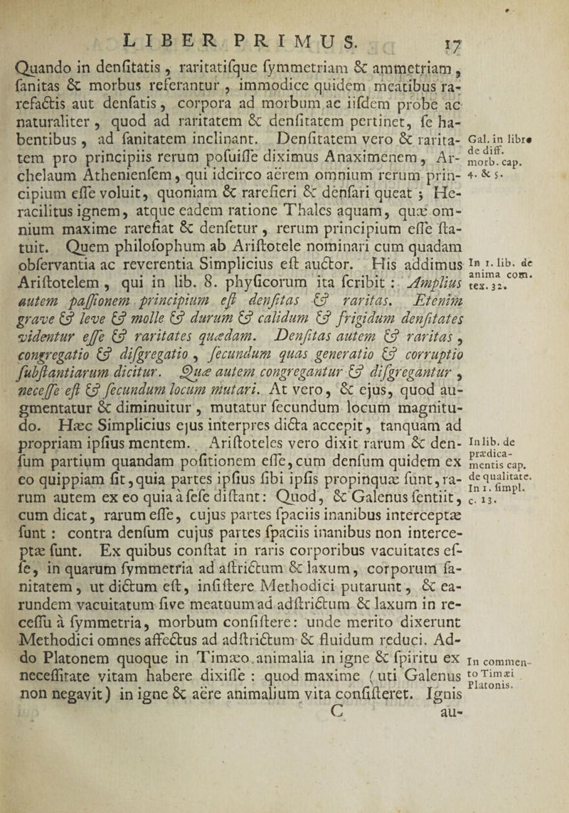 ' LIBER PRIMUS... 17 Quando in denfitàtis ; raritatifque fymmetriam & ammetriam , fanitas & morbus referantur , immodice quidem mcatibus ra- refactis aut denfatis , corpora ad morbum ae iifdem probe ac naturaliter , quod ad raritatem & denfitatem pertinet, fe ha- bentibus , ad fanitatem inclinant. | Denfitatem vero & rarita- tem pro principiis rerum pofuiffe diximus Anaximenem, Ar- chelaum Athenienfem , qui idcirco acrem omnium rerum prin- cipium effe voluit. quoniam & rarefieri & denfari queat ;. He- racilitus ignem, atque eadem ratione T'hales aquam, qux om- nium maxime rarefiat & denfetur , rerum principium effe fta- tuit. Quem philofophum ab Ariftotele nominari cum quadam obfervantia ac reverentia Simplicius eft auctor. . Hiis addimus Ariftotelem ,. qui in lib. 8. phyGcorum ita fcribit :. Zfmzplius autem. pa[fonem . principium efc deuftas €9 raritas. — Etemim grave €9 leve €2 molle €9 durum C2 calidum €2 frigidum denfitates videntur effe C9 raritates quedam. — Denfitas autem C9. varitas , congregatio C9. difgregatio ,. fecundum quas generatio C9 corruptio fubflautiarum dicitur. |. Oue autem congregantur C9. difgregantur , nece[fe-eft Cg fecundum locum mutari. At vero, & cjus, quod au- gmentatur & diminuitur , mutatur fecundum. locum magnitu- do. Hiec Simplicius ejus interpres dicta accepit, tanquam ad propriam ipfius mentem. Ariftoteles vero dixit rarum & den- fum partium quandam pofitionem effe, cum denfum quidem ex co quippiam fit quia partes ipfius fibi ipfis propinqua funt , ra- rum autem ex eo quia àíefe diftant: Quod, & Galenus fentiit, «um dicat, rarum effe, cujus partes fpaciis inanibus intérceptae -funt: contra deníum cujus partes fpaciis inanibus non interce- pte funt. Ex quibus conítat in raris corporibus vacuitates cf- Íe, in quarum fymmetria ad aítrictum & laxum, corporum fa- nitatem ; ut dictum eft, infiftere Methodici putarunt, & ea- rundem vacuitatum five meataum ad. adftrictum. & laxum in re- ceffu à fymmetria, morbum confiftere: unde merito dixerunt Methodici omnes affectus ad adítrictum: & fluidum reduci. Ad- do Platonem quoque in T'imxo.animalia in igne & fpiritu ex neceffitate vitam habere dixiíle : quod maxime (uti Galenus non negavit) in igae & aere animalium vita REL Ignis A au- Gal. in libre de diff. morb. cap. 4. & 5. . In r. lib. de anima com. tex. 32^ Inlib. de przdica- mentis cap. de qualitate. In 1. fimpl. C. 13. In commen- toTimzai | Platonis.