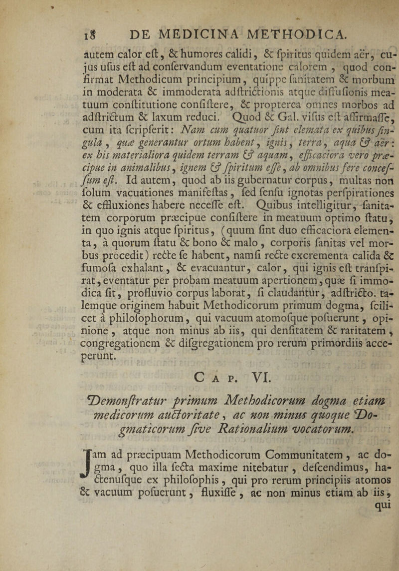 b. &amp; un. 4 x1 ) A i$ — DE MEDICINA METHODICA. | autem calor eft, &amp; humores calidi, &amp; fpiritus quidem a&amp;rj cu- jus ufus eft ad confervandum eventatione calorem 9 quod con- firmat Methodicum principium, quippe fanitatem &amp; morbum in moderata &amp; immoderata adftrictionis atque diffufionis mea- tuum conítitutione confiftere, &amp; propterea omnes morbos ad adítrictum &amp; laxum reduci. Quod &amp; Gal. vifus eft afirmaffe, cum ita fcripferit: Nam cum quatuor fint elemata ex quibus fin- gula, que generantur ortum babent, ignis, terra, aqua C9. aer: ex bis materialiora quidem terram C9 aquam, efficactora vero pre- cipue in animalibus , ignem C9. fpiritum effe , ab omnibus fere concef- fum eff. Yd autem, quod ab iis gubernatur corpus, multas non folum. vacuationes manifeftas , fed fenfu ignotas perfpirationes |. &amp; cflluxiones habere neceffe eft. Quibus intelligitur; fanita- tem corporum przcipue confiflere in meatuum optimo ftatu; in quo ignis atque fpiritus, (quum fint duo efficaciora elemen- ta, à quorum ftatu &amp; bono &amp; malo , corporis fanitas vel mor- bus procedit) recte fe habent, namfi re&amp;te excrementa calida &amp; fumofa exhalant, &amp; evacuantur, calor, qui iguis eft tranfpi- rat,cventatur per probam meatuum apertionem , quz fi immo- dica fit, profluvio corpus laborat, fi claudantur, adítricto. ta- lemque originem habuit Methodicorum primum dogma, fcili- cet à philofophorum , qui vacuum atomoífque pofuerunt , opi- nione , atque non minus ab iis, qui denfitatem &amp; raritatem , congregationem &amp; difgregationem pro rerum primordiis acce- - perunt. | Q'AUp0VE Demonftratur. primum. Metbodicorum. dogma. etiam | qmedicortiim auctoritate, ac mon aniuus quoque *Do-. gmaticorum frue Ratinalium vocatorum. - | Le ad przcipuam Methodicorum Communitatem , ac do- gma, quo illa fe&amp;a maxime nitebatur , defcendimus, ha- ctenufque ex philofophis , qui pro rerum principiis atomos &amp; vacuum pofuerunt, fluxiffe , ac non minus ctiam ab iis, qui