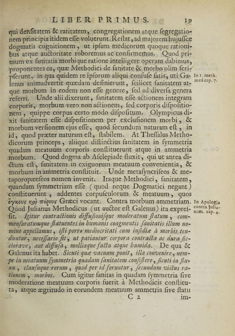 qui denfitatem &amp; raritatem, congregationem atque fegregatio- nem principia itidem effe voluerunt. K eftrat ad majorem;hujuffce bus atque auctoritate roboremus ac confirmernus. || Quod pri- mui ex fanitatis morbique ratione intelligere operam dabimus, proponentes cea, quz Methodici de fanitate &amp;. morbo olim fcri- pferunt, in qua quidem re ipforum aliqui confufe fatis, uti Ga- lenus animadvertit quacdam definierunt, fcilicet fanitatem at- que morbum in eodem non efle genere, fed ad divería genera referri. Unde alii dixerunt, fanitatem effe actionem integram corporis, morbum vero non actionem, fed corporis difpofitio- nem, quippe corpus certo modo difpofitum.. Olympicus di- xit fanitatem effe: difpofitionem: per exclufionem | moibi , morbum verfionem ejus effe) quod fecundum naturam eft ,. in id, quod prater naturam eft, ítabilem. | At T'heffalus Metho- dicorum princeps, alique diftinctius fanitatem in fymmetria quàdam meatuum corporis confítituerunt atque in ammetria morbum. Quod dogma ab Afclepiade fluxit, qui ut antea di- €um eft, fanitatem in exiguorum meatuum convenientia, &amp; morbum inanmimetria contlituit. .. Unde mcetafyncrifeos &amp; me- taporopaeefeos nomen invenit. . Iraque Methodici, fanitatem , quandam fymmetriam efle ( quod neque Dogmatici negant ) .eonftituerunt , . addentes corpuículorum. &amp; meatuum, quos éyxoue xg] vrópeus Graeci vocant. Contra morbum ammetriam. Quod Julianus Methodicus (ut auctor eft Galenus) ita expre- dit.- Jgitur coutractiomis diffufiouifque moderatum flatum y^ com- uenfuratumque flatuentes in bumanis coagmentis fauitatis illum no- seine appellamus y: ifli porro mediocritati cum iufidie à morbis,teu- duntur, neceffario fit ut patiantur. corpora contra&amp;ta ac dura fic- ciorave, aut diffufay molliaque fatta atque bumida. ...De qua &amp; Galenus ita habet. Sicuti que vacuum ponit, illa convenire y ueu- qe in meatuum fymmetria quadam fanitatem coufiflere, ficuti ia flu- cwuy claufuque-rerum , quod per id feruntur , fecundum victus va- tionem , sorbos. Cum igitur fanitas in quadam fymmetria five moderatione meatuum corporis fuerit à Methodicis conftitu- ta, atque zegritudo in eorundem fam ammetria five ftatu v i im- In r. meth. med cap. 7. In Apologia contra Julia- num. cap. 4.