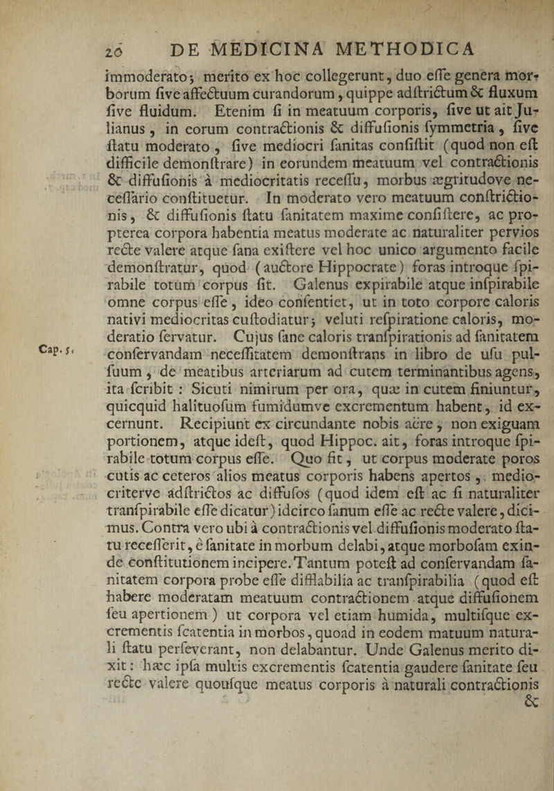 Cap. $« immoderato;. merito ex hoc collegerunt, duo effe genera mor: five fluidum. Etenim fi in meatuum corporis, five ut ait Ju- lianus, in eorum contractionis &amp; diffufionis fymmetria , five ítatu moderato ,' five mediocri fanitas confiflit (quod non eft difficile demonftrare) in eorundem meatuum vel contra&amp;tionis &amp; diffufionis à mediocritatis receffu morbus zegritudove ne- ceflario conftituetür. . In moderato vero meatuum conítrictio- nis, &amp; diffufionis flatu fanitatem maxime confiftere, ac pro- pterea corpora habentia meatus moderate ac naturaliter pervios recte valere arque fana exiftere vel hoc unico argumento facile demonítratur, quod. ( auctore Hippocrate) foras introque fpi- rabile totum corpus fit. Galenus expirabile atque infpirabile omne corpus effe , ideo confentiet, ut in toto corpore caloris nativi mediocritas cuftodiatur; veluti refpiratione caloris, mo- deratio fervatur. Cujus (ane caloris tranfpirationis ad fanitatem fuum , de meatibus arteriarum ad. cutem terminantibus agens, ita fcribit : Sicuti nimirum per ora, qua in cutem finiuntuf£, cernunt. Recipiunt ex circundante nobis acre j non exiguam portionem, atque ideft, quod Hippoc. ait, foras introque fpi- rabile.totum corpus effe. Quo fit, ut corpus moderate poros cutis ac ceteros alios meatus corporis habens apertos ,. medio- criterve adítrictos ac diffufos (quod idem eft ac fi naturaliter nitatem corpora probe efle difllabilia ac tranfpirabilia. ( quod eft habere moderatam meatuum contractionem atque diffufionem feu apertionem ) ut corpora vel etiam. humida, multifque ex- crementis fcatentia in morbos , quoad in eodem matuum natura- xit: hzc ipía multis excrementis fcatentia gaudere fanitate feu reCte valere quoufque meatus corporis à naturali contra&amp;tionis &amp;