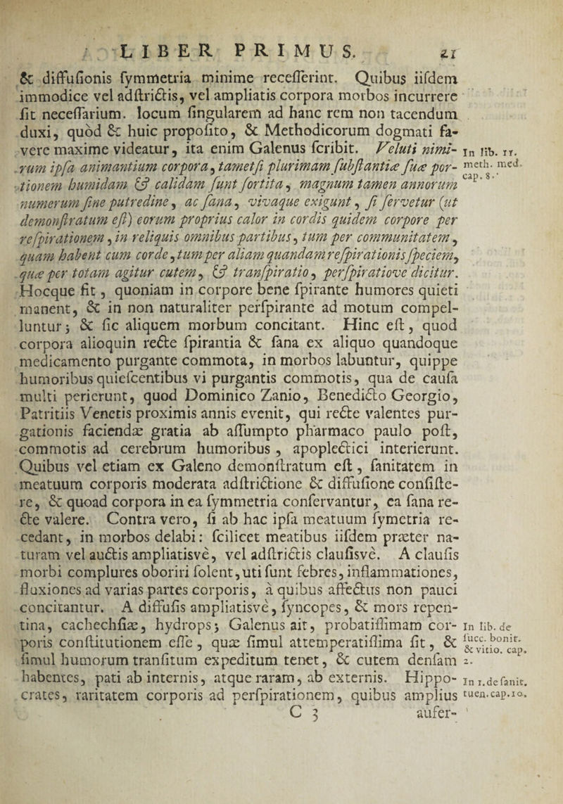 Q:YbIBER) PRIMUS. T (&amp; .diffufionis fymmetria. minime receflerint. Quibus iifdem - . immodice vel adítri&amp;tis, vel ampliatis corpora morbos incurrere fit neceffarium. locum fingularem ad hanc rem non tacendum . duxi, quód &amp; huic propofito, &amp; Methodicorum dogmati fa- .vere maxime videatur, ita enim Galenus fcribit. —/e/uti pim- vo nv. vx. yum ip[a animantium corpora , tametfi plurimam [ubftantie fue por- m TT tionem bumidam C9 calidam funt fortitay magnum tamen annorum Mela numerum fiue putredine, ac fana, vivaque exigunt ,. fi fervetur (ut demoufiratum eft) eorum proprius calor in cordis quidem corpore per ve[pirationem , in reliquis omuibus partibus, tum per communitatem , quam babent cum corde ,1umper aliam quandamrefpirationis fpeciem, -que per totam agitur cutem» C9. tran[piratio, per[piratiove dicitur. ;Hocque fit , quoniam in corpore bene fpirante humorcs quieti manent, &amp; in non naturaliter perfpirante ad motum compcel- untur; &amp; fic aliquem morbum concitant. Hinc eft, quod corpora alioquin recte fpirantia &amp; fana ex aliquo quandoque medicamento purgante commota, in morbos labuntur, quippe humoribus quieícentibus vi purgantis commotis, qua de caufa multi perierunt, quod Dominico Zanio, Benedicto Georgio, Patritiis Venetis proximis annis evenit, qui recte valentes pur- gationis faciendae gratia ab affumpto pharmaco paulo poft, -commotis ad cerebrum humoribus , apople&amp;tici interierunt. Quibus vel etiam ex Galeno demonflratum eft, fanitatem in 3meatuum corporis moderata adítriCtione &amp; diffufione confifte- r6. &amp; quoad corpora in ea fymmetria confervantur, ca fana re- - -&amp;e valere... Contra vero, f1 ab hac ipfa meatuum fymetria re- cedant, in morbos delabi: fcilicet meatibus iifdem practer na- turam velauctis ampliatisvé , vel adílrictis claufisvé. A claufis -morbi complures oboriri folent ; uti funt febres, inflammationes, flaxiones ad varias partes corporis, à quibus affectus non pauci -concitantur. .. A diffufis ampliatisve , fyncopes, &amp; mors repen- tina, cachechfie, hydrops; Galenus ait, probatiflimam cor- 1a tib. de *poris conftitutionem cffe , qua: fimul attemperatifima fit, &amp; Sr or mul humorum tranfitum expeditum tenet, &amp; cutem deníam | habentes,. pati ab internis, atque raram, ab externis. Hippo- i5 ,actnir Crates, raritatem corporis ad perfpirauonem, quibus amplius tven.cap.1o. 2 aufer- ' t3