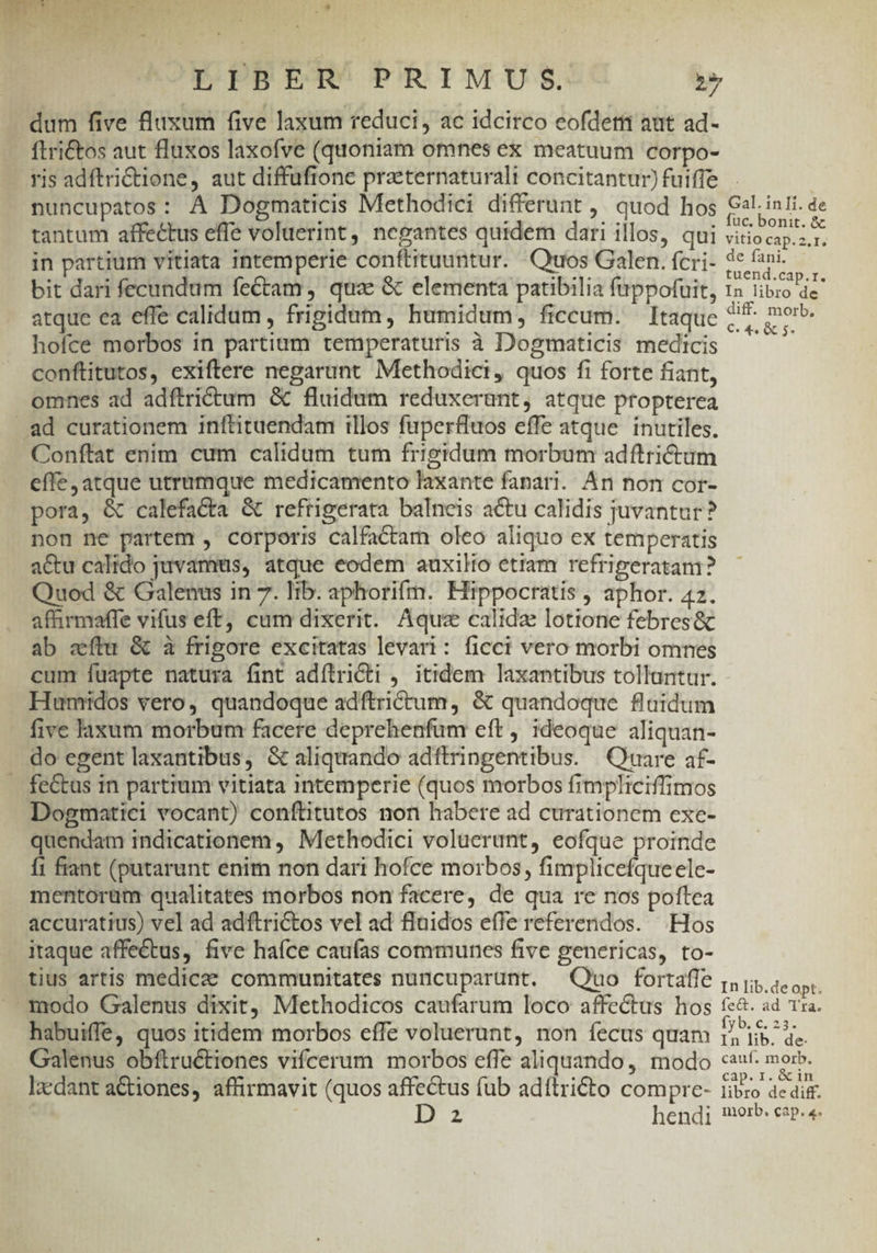 BED T GL .* LLdvua fr Y Li LIBER PRIMUS. iy dum five flaxum five laxum reducti, ac idcirco eofdetti aut ad- ftrictos aut fluxos laxofve (quoniam omnes ex meatuum corpo- yis adftriCtione, aut diffufione praeternaturali concitantur) fuiffe nuncupatos: À Dogmaticis Methodici differunt ,. quod hos tantum affectus efle voluerint, negantes quidem dari illos, qui in partium vitiata intemperie conftituuntur. Quos Galen. fcri- bit dari fecundum fectam , qua: &amp; elementa patibilia fuppotuit, atque ca effe calidum , frigidum, humidum, ficcum. — Itaque hoíce morbos in partium temperaturis à Dogmaticis medicis conftitutos, exiftere negarunt Methodici, quos fi forte fiant, omnes ad adftrictum &amp; fluidum reduxerant, atque propterea ad curationem inftituendam illos fuperffuos effe atque. inutiles. Conftat enim cum calidum tum frigidum morbum adftrictam effe, atque utrumque medicamento laxante fanari. An non cor- pora, &amp; calefa&amp;ta &amp; reftigerata balneis actu calidis juvantur? non ne partem , corporis calfactam oleo aliquo ex temperatis a&amp;u calido juvamms, atque eodem auxilio etiam refrigeratam? Quod &amp; Galenus in 7. lib. aphorifm. Hippocratis , aphor. 42. affirmaffe vifus eff, cum dixerit. Aqua calida lotione febres&amp; ab eítu &amp; à frigore excitatas levari: ficci vero morbi omnes cum fuapte natura fint adítrriCti , itidem laxantibus tollantur. Humidos vero, quandoque adftrictum, &amp; quandoque flaidum five laxum morbum facere deprehenfum eft, ideoque aliquan- do egent laxantibus, &amp; aliquando adftringentibus. Quare af- . fe&amp;tas in partium vitiata intemperie (quos morbos fimpliciffimos Dogmatici vocant) conftitutos non habere ad curationem exe- quendam indicationem ,' Methodici voluerant, eofque proinde Í1 fiant (putarunt enim non dari hofce morbos, fimplicefqueele- mentorum qualitates morbos non facere, de qua re nos poftea accuratius) vel ad adftrictos vel ad fluidos effe referendos. Hos itaque affectus, five haíce caufas communes five genericas, to- tius artis medicee communitates nuncuparunt. — Quo fortafie modo Galenus dixit, Methodicos caufarum loco affectus hos habuiffe, quos itidem morbos effe voluerunt, non íecus quam Galenus obftructiones vifcerum morbos effe aliquando, modo ledant aGtiones, affirmavit (quos affectus fub adílri£to compre- ^ D 2 hendi Gal. in li. de fuc. bonit. &amp; vitio cap.2.I. de fani. tuend.cap.r. In libro de diff. morb, C. 4. e s. In lib.de opt. fec. ad Tra. yr c, 235 In lib. de- cauf. morb. cap. i. &amp; in libro de diff. morb. cap. «.