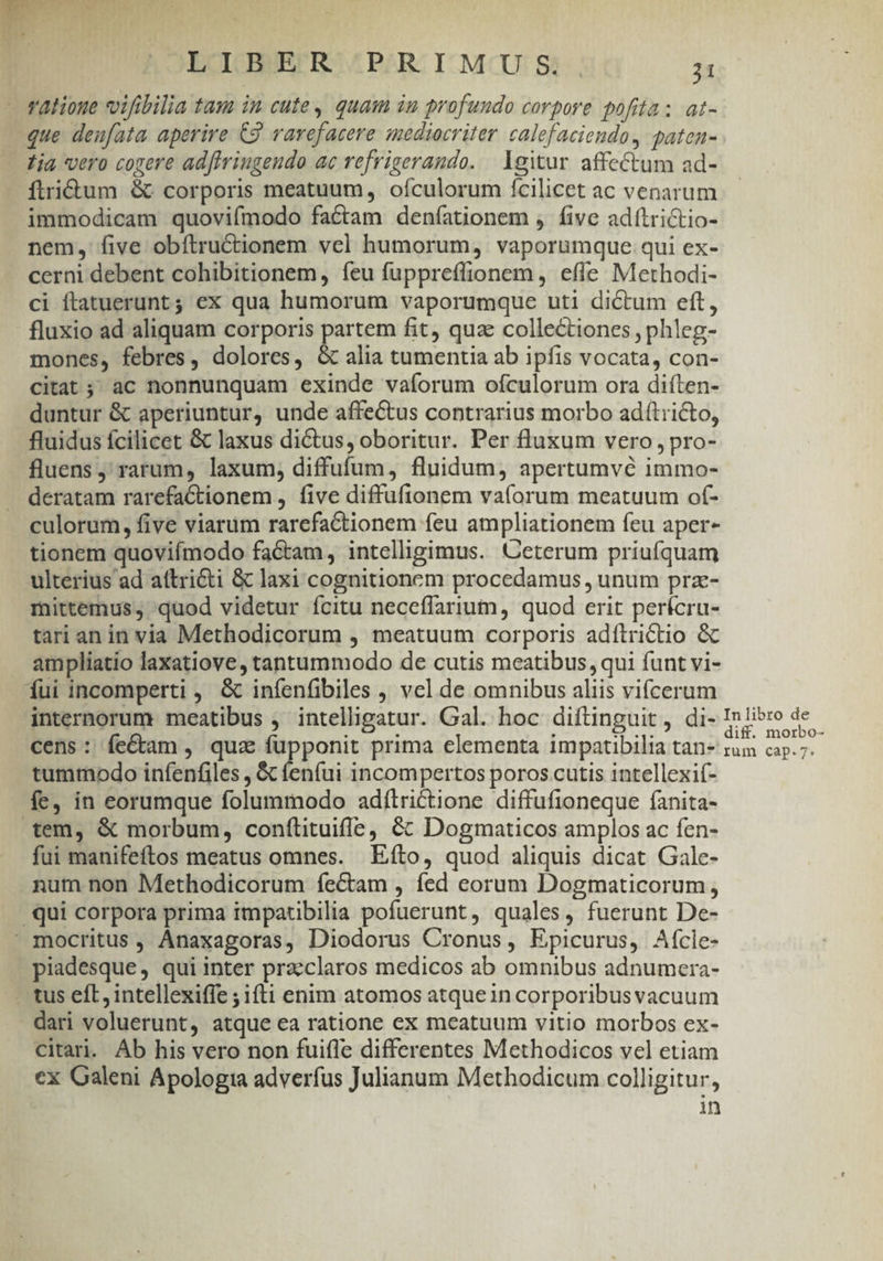 i T 3 | OECICBUS RO (PARC I-MCU: St, T - ratione vifibilia tam in cute, quam in profundo corpore pofita; at- que deufata aperire C2 varefacere mediocriter calefaciendo, paten- Tia vero cogere adfivingeudo ac refrigerando. lgitur affectum ad- ftritum &amp; corporis meatuum, oículorum fcilicet ac venarum immodicam quovifmodo factam deníationem , five adítrictio- nem, five obítructionem vel humorum, vaporumque qui ex- cerni debent cohibitionem, íeu fuppreffionem , efle Methodi- ci ftatuerunt; ex qua humorum vaporumque uti dictum eft, fluxio ad aliquam corporis partem fit, qua collectiones , phleg- mones, febres, dolores, &amp; alia tumentia ab ipfis vocata, con- citat ; ac nonnunquam exinde vaíorum ofculorum ora diíten- duntur &amp; aperiuntur, unde affectus contrarius morbo adítricto, fluidus fcilicet &amp; laxus dictus, oboritur. Per fluxum vero, pro- fluens ' rarum, laxum, diffufum, fluidum, apertumvé immo- deratam rarefaCtionem , five diffufionem vaíorum meatuum of- culorum, five viarum rarefactionem feu ampliationem feu aper- tionem quovifmodo factam, intelligimus. Ceterum priufquam ulterius ad aftricti &amp; laxi cognitionem procedamus , unum prz- mittemus, quod videtur ícitu neceffarium, quod erit perícru- tari an in via Methodicorum , meatuum corporis adítrictio &amp; ampliatio laxatiove, tantummodo de cutis meatibus qui funt vi- Íui incomperti , &amp; infenfibiles , vel de omnibus aliis vifcerum internorum meatibus , intelligatur. Gal. hoc diftinguit, di- La ete 2 cens: fe&amp;am, quz fupponit prima elementa impatibilia tan- um cuoi tummodo infenfiles , &amp; fenfui incompertos poros cutis intellexif- fe, in eorumque folummodo adílrictione diffufioneque fanita- tem, &amp; morbum, conftituiffe, &amp; Dogmaticos amplos ac fen- fui manifeftos meatus omnes. | Efto, quod aliquis dicat Gale- num non Methodicorum fectam , fed corum Dogmaticorum, qui corpora prima impatibilia pofuerunt, quales, fuerunt De-  mocritus , Anaxagoras, Diodorus Cronus, Epicurus, Aícle- piadesque, qui inter praeclaros medicos ab omnibus adnumera- . tus eft, intellexifie ; ifti enim atomos atquein corporibusvacuum dari voluerunt, atque ea ratione ex meatuum vitio morbos ex- citari. Áb his vero non fuifle differentes Methodicos vel etiam cx Galeni Apologia adverfus Julianum Methodicum colligitur, in