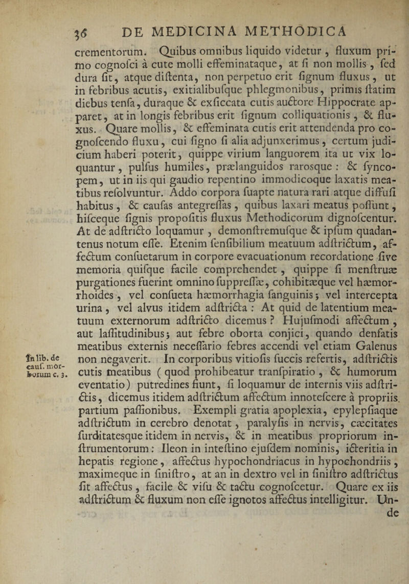 fn lib. de cauf. mor- borum c. 3. » QM TS L 1 n $ wd ve M, HDYTIL crementorum. ' Quibus omnibus liquido videtur , fluxum pri- tno cognofci à cute molli effeminataque, at fi non mollis, fed dura fit, atque diftenta, non perpetuo erit fignum fluxus, ut in febribus acutis, exitialibufque phlegmonibus, primis ftatim dicbus tenía, duraque &amp; exficcata cutis auctore Hippocrate ap- paret, at in longis febribus erit fignum colliquationis , &amp; flu- xus. . Quare mollis, &amp; effeminata cutis erit attendenda pro co- gnofcendo fluxu , cui figno fi alia adjunxerimus , certum judi- cium haberi poterit, quippe virium languorem ita ut vix lo- quantur, pulfus humiles, pralanguidos rarosque: &amp; fynco- pem, utin iis qui gaudio repentino immodicoque laxatis mea- tibus refolvuntur. Addo corpora fuapte natura rari atque diffufi habitus, &amp; caufas antegreffas , quibus laxari meatus poflunt , hifceque fignis propofitis fluxus Methodicorum dignofcentur. At de adftri&amp;to loquamur , demonftremuíque &amp; ipfum quadan- tenus notum efle. Etenim fenfibilium meatuum adftrictum, af- fe&amp;um coníuetarum in corpore evacuationum recordatione five memoria quifque facile comprehendet , quippe fi menftruz purgationces fuerint omnino fupprefTa , cohibitaeque vel haemor- rhoides, vel confueta haemorrhagia fanguinis; vel intercepta urina, vel alvus itidem adílricta : At quid de latentium mea- tuum externorum adílricto dicemus ? Hujufmodi affectum , aut laffitudinibus; aut febre oborta conjici, quando denfatis meatibus externis neceffario febres accendi vel etiam Galenus non negaverit. : In corporibus vitiofis fuccis refertis, adítrictis cutis meatibus ( quod prohibeatur tranfpiratio ,, &amp; humorum eventatio) putredines fiunt, fi loquamur de internis viis adftri- Cis, dicemus itidem adftri&amp;tum affectum innotefcere à propriis, partium paflionibus. Exempli gratia apoplexia, epylepfiaque adftrictum in cerebro denotat , paralyfis in nervis, cacitates furditatesque itidem in nervis, &amp; in meatibus. propriorum in- ftrumentorum: leon in inteftino ejufdem nominis, icteritia in hepatis regione ,. affectus hypochondriacus in hypochondiriis ; maximeque in finiftro, at an in dextro vel in finiftro adftrictus fit affectus , facile &amp; vifu &amp; tactu cognofcetur. -. Quare ex iis adftrictum &amp; fluxum non efle ignotos affectus intelligitur. Un- de