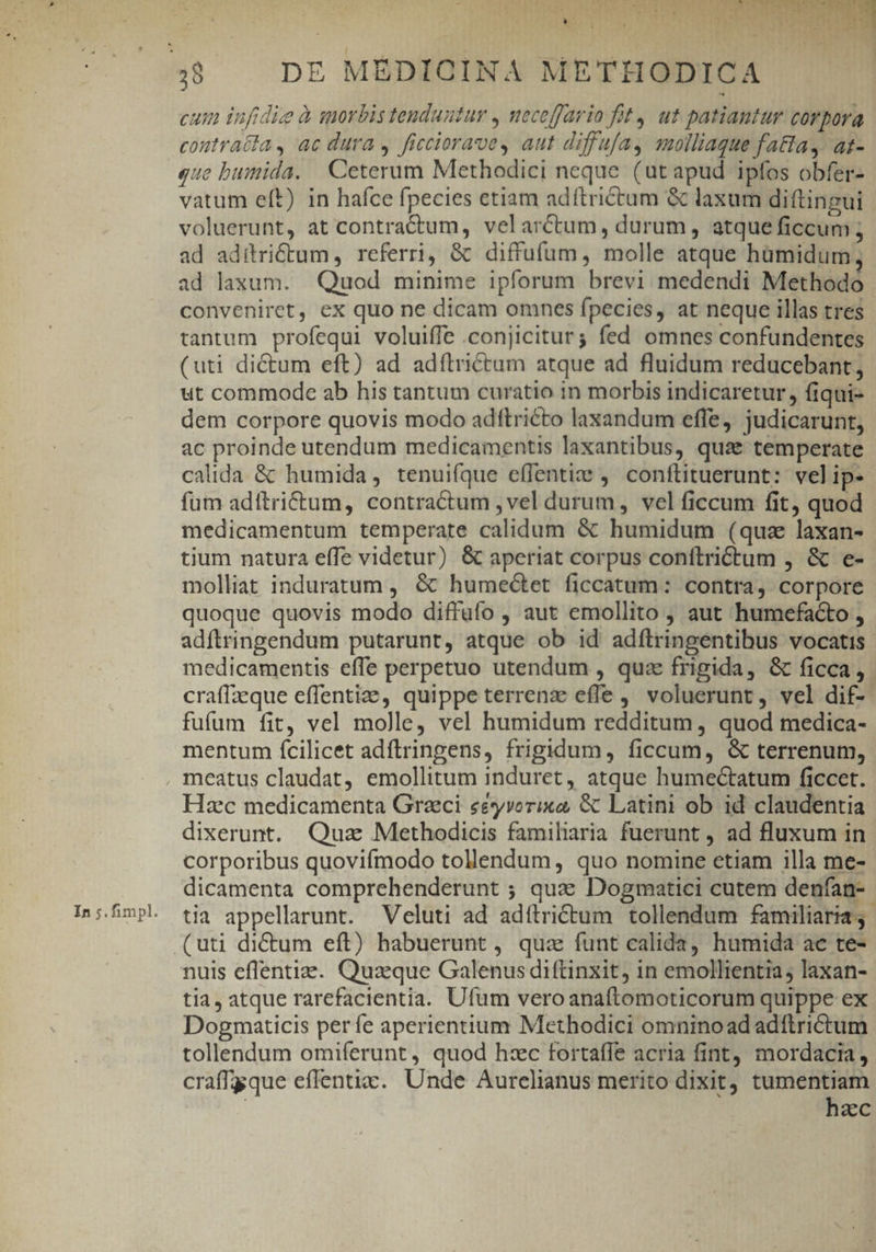 In ;.fimpl. cum infidie à morbis tenduntur , mecoffario fit, ut patiantur corpora coutratia, ac dura , ficciorave, aut diffufa, qmolliaque fatta, at- que bumida. Ceterum Methodici neque (ut apud ipfos obfer- vatum eft) in hafce fpecies ctiam adftrictum &amp; laxum diftingui voluerunt, at contractum, velarctum, durum, atque ficcum ; ad aditri&amp;tum ,. referri, &amp; diffufum, molle atque humidum, ad laxum. Quod minime ipforum brevi medendi Methodo conveniret, ex quo ne dicam omnes fpecies, at neque illas tres tantum profequi voluiffe .conjiciturg fed omnes confundentes (uti dictum eft) ad adftrictum atque ad fluidum reducebant; ut commode ab his tantum curatio in morbis indicaretur, fiqui- dem corpore quovis modo adftricto laxandum effe, judicarunt, ac proinde utendum medicamentis laxantibus, qua temperate calida &amp; humida, tenuifque effentize ,' conftituerunt: velip- fum adftri&amp;um, contractum , vel durum, vel ficcum fit, quod medicamentum temperate calidum &amp; humidum (quz laxan- tium natura effe videtur) &amp; aperiat corpus conítrictum , &amp; e- molliat induratum , &amp; humeótet ficcatum: contra, corpore quoque quovis modo diffüfo , aut emollito , aut humefacto , adftringendum putarunt, atque ob id adílringentibus vocatis medicamentis effe perpetuo utendum , qua frigida, &amp; ficca, craffzeque effentiae, quippe terrens effe ,' voluerunt, vel dif- fufum fit, vel molle, vel humidum redditum , quod medica- mentum fcilicet adftringens, frigidum, ficcum, &amp; terrenum, Hzc medicamenta Graci eéyvorixo, &amp; Latini ob id claudentia dixerunt. Quz Methodicis familiaria fuerunt , ad fluxum in corporibus quovifmodo tollendum, quo nomine etiam illa me- dicamenta comprehenderunt ; quae Dogmatici cutem denfan- tia appellarunt. Veluti ad adíftri&amp;tum tollendum familiaria; nuis eflentiz. Quaeque Galenus diftinxit, in emollientia; laxan- tia, atque rarefacientia. Ufum vero anaftomoticorum quippe ex Dogmaticis perfe aperientium Methodici omninoadadítrictum tollendum omiferunt , quod hzc fortaffe acria fint mordacia , craffgque effentic. Unde Aurelianus merito dixit, tumentiam : hzc