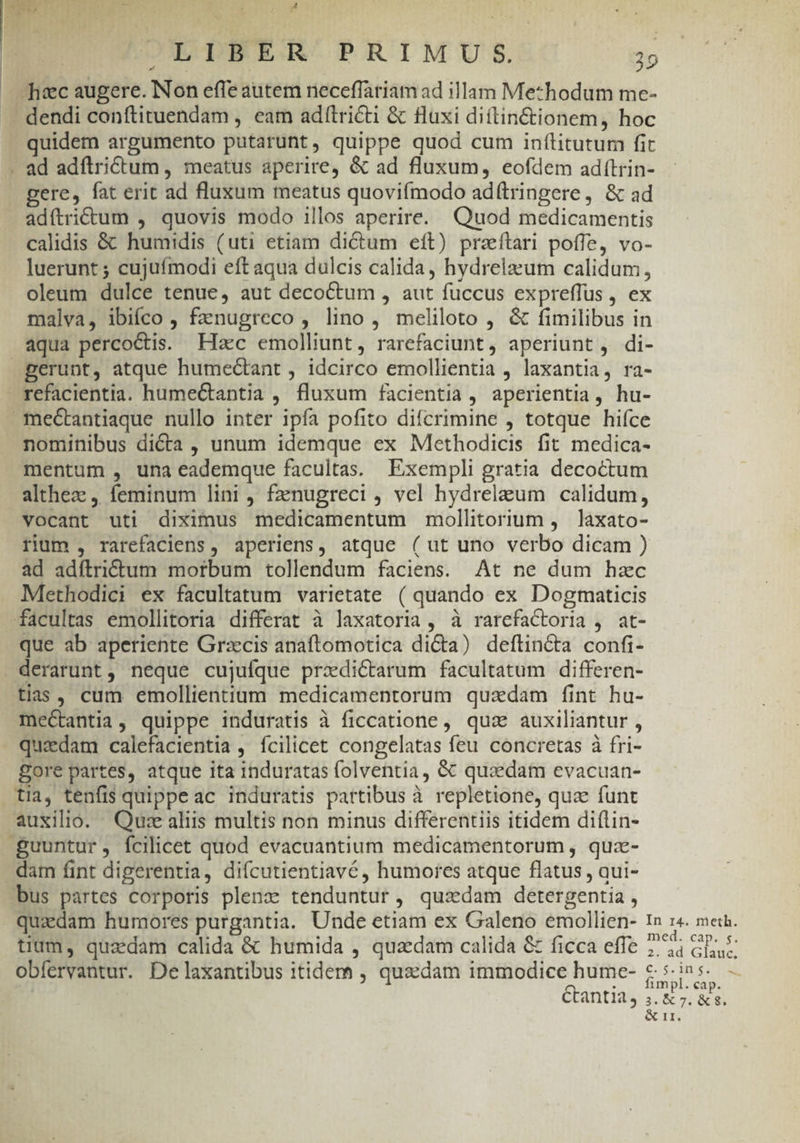 At P I UM 70 | LIBER PRIMUS. 29 hec augere. INon effe autem neceffariam ad illam Methodum me- . dendi conftituendam , eam adítriéti &amp; fluxi diftin&amp;tionem, hoc quidem argumento putarunt, quippe quod cum inílitutum fit . ad adflrictum , meatus aperire, &amp; ad fluxum, eofdem adítrin- gere, fat erit ad fluxum meatus quoviímodo ad(tringere, &amp; ad adítritum , quovis modo illos aperire. Quod medicamentis calidis &amp; humidis (uti etiam dictum eft) przítari poffe, vo- luerunt ; cujuímodi eft aqua dulcis calida, hydrelzeum calidum, oleum dulce tenue, aut decoctum , aut fuccus expreffus , ex malva, ibiíco , fanugreco , lino, meliloto , &amp; fimilibus in aqua percoctis. Hac emolliunt, rarefaciunt, aperiunt, di- gerunt, atque humectant , idcirco emollientia , laxantia, ra- refacientia. humectantia , fluxum facientia , aperientia, hu- mectantiaque nullo inter ipfa pofito difcrimine , totque hifce nominibus dicta, unum idemque ex Methodicis fit medica- mentum , una eademque facultas. Exempli gratia decoctum althez , feminum lini , fznugreci , vel hydreleum calidum, vocant uti diximus medicamentum mollitorium , laxato- rium , rarefaclens, aperiens, atque ( ut uno verbo dicam ) ad adítridtum morbum tollendum faciens. At ne dum hzc Methodici ex facultatum varietate ( quando ex Dogtmaticis facultas emollitoria differat à laxatoria , à rarefactoria , at- que ab aperiente Grzcis anaftomotica di&amp;a) deftincta confi- derarunt, neque cujulque przxdictarum facultatum differen- tias, cum emollientium medicamentorum quadam fint hu- mectantia, quippe induratis à ficcatione, qua auxiliantur , quadam calefacientia , fcilicet congelatas feu concretas à fri- gore partes, atque ita induratas folventia, &amp; quzdam evacuan- tia, tenfis quippe ac induratis partibus à repletione, qua funt auxilio. Quz aliis multis non minus differentiis itidem di(lin- -guuntur, fcilicet quod evacuantium medicamentorum , qua- dam fint digerentia, difcutientiavé, humores atque flatus , qui- bus partes corporis plenz tenduntur, qusdam detergentia , quadam humores purgantia. Unde etiam ex Galeno emollien- 1n z«. met. tium, quadam calida &amp; humida , quaedam calida &amp; ficca effe 7; Gu obfervantur. De laxantibus itidem , quaedam immodice hume- &amp; 5. ins. — : fimpl. cap. Gtantia, ;. &amp; 7. &amp;s. OCITM 14 ^