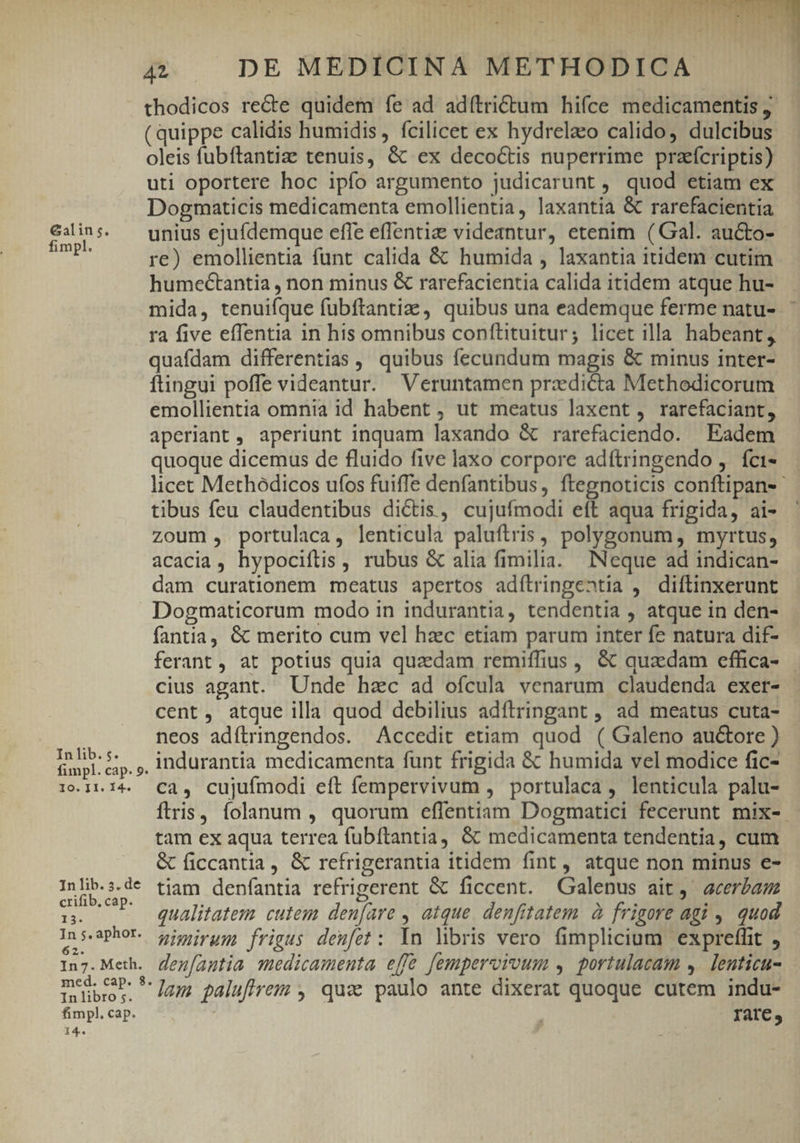 &amp;alin s. fimpl. In lib. s. fimpl. cap. 9. 10. I1. 14. In lib. 5. de crifib. cap. 13. In s. aphor. 62. In7. Meth. med. cap. 8. In libro 5. fimpl. cap. 14. .- evIT. DIA IE -5 MITT n 1 4^ FACUDPMTTPEEM / r : 44 . DE MEDICINA METHODICA thodicos recte quidem íe ad adítrictum hifce medicamentis ; ( quippe calidis humidis, fcilicet ex hydrelaco calido, dulcibus oleis fubftantia tenuis, &amp; ex decoctis nuperrime praeícriptis) uti oportere hoc ipfo argumento judicarunt , quod etiam ex Dogmaticis medicamenta emollientia, laxantia &amp; rarefacientia unius ejufdemque effe effentiz videantur, etenim (Gal. aucto- re) emollientia funt calida &amp; humida , laxantia itidem cutim humectantia , non minus &amp; rarefacientia calida itidem atque hu- mida, tenuifque fubftantize , quibus una eademque ferme natu- ra five effentia in his omnibus conftituitur; licet illa habeant, quafdam differentias , quibus fecundum magis &amp; minus inter- ftingui poffe videantur. Veruntamen przedi&amp;ta Methodicorum emollientia omnia id habent , ut meatus laxent , rarefaciant, aperiant, aperiunt inquam laxando &amp; rarefaciendo. Eadem quoque dicemus de fluido five laxo corpore adftringendo ,. fci- licec Methódicos ufos fuiffe denfantibus, ftegnoticis conftipan-- tibus feu claudentibus dictis, cujufmodi eft aqua frigida, ai- zoum , portulaca, lenticula paluftris , polygonum, myrtus, acacia, hypociftis , rubus &amp; alia fimilia. INeque ad indican- dam curationem meatus apertos adílringentia , diftinxerunt Dogmaticorum modo in indurantia, tendentia , atque in den- fantia, &amp; merito cum vel hzc etiam parum inter fe natura dif- ferant, at potius quia quaedam remiffius , &amp; quzdam effica- cius agant. Unde hac ad ofcula venarum claudenda exer- cent, atque illa quod debilius adítringant , ad meatus cuta- neos adítringendos. Accedit etiam quod ( Galeno auctore ) indurantia medicamenta funt frigida &amp; humida vel modice fic- ca, cujufmodi eft fempervivum , portulaca, lenticula palu- íftris, folanum , quorum effentiam Dogmatici fecerunt mix-. tam ex aqua terrea fubftantia, &amp; medicamenta tendentia, cum &amp; ficcantia , &amp; refrigerantia itidem fint , atque non minus e- tiam denfantia refrigerent &amp; ficcent. Galenus ait, acerbam qualitatem cutem den[are , atque. denfitatem. à frigore agi , quod nimirum frigus deufet: Yn hbris vero fimplicium expreffit , den[antia medicamenta effe fempervrvum , portulacam ,. lenticu- lam palufirem , qua paulo ante dixerat quoque cutem indu- Iat€,