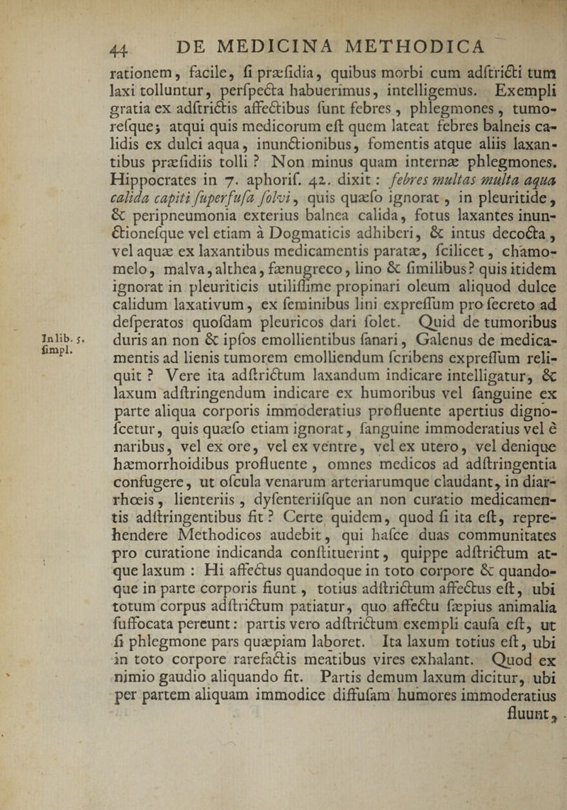 Inlib. ;. fimpl. 44. DE MEDICINA METHODICA rationem, facile, fi praefidia, quibus morbi cum adftri&amp;ti tum laxi tolluntur, perfpecta habuerimus, intelligemus. | Exempli gratia eX adítrictis affectibus funt febres , phlegmones ; tumo- reíques atqui quis medicorum eft quem lateat febres balneis ca- lidis ex dulci aqua, inunctionibus, fomentis atque aliis laxan- tibus prafidiis tolli? Non minus quam interne phlegmones. Hippocrates in 7. aphorif. 42. dixit: febres multas smulta aqua calida capiti füperfu/a folvi, quis quao ignorat , in pleuritide , peripneumonia exterius balnea calida, fotus laxantes inun- &amp;ionefque vel etiam à Dogmaticis adhiberi, &amp; intus decoGta , velaquz ex laxantibus medicamentis paratae, fcilicet, chamo- melo, malva,althea , fznugreco , lino &amp; fimilibus? quis itidem ignorat in pleuriticis utiliffime propinari oleum aliquod dulce calidum laxativum , ex feminibus lini expreffum pro fecreto ad defperatos quofdam pleuricos dari folet. Quid de tumoribus duris an non &amp; ipíos emollientibus fanari, Galenus de medica- mentis ad lienis tumorem emolliendum ícribens expreffum reli- quit ? Vere ita adftri&amp;tum laxandum indicare intelligatur) &amp; laxum adítringendum indicare ex humoribus vel fanguine ex parte aliqua corporis immoderatius profluente apertius digno- Ícetur, quis quaefo etiam ignorat, fanguine immoderatius vel é naribus, vel ex ore, velex ventre, velex utero, vel denique haemorrhoidibus profluente , omnes medicos ad adítringentia confugere, ut ofcula venarum arteriarumque claudant, in diar- rhoeis, lienteriis , dyfenteriifque an non curatio medicamen- tis adítringentibus fit? Certe, quidem, quod fi ita eft, repre- hendere Methodicos audebit, qui haíce duas communitates pro curatione indicanda conílituerint, quippe adílrictum at- que laxum : Hi affectus quandoque in toto corpore &amp; quando- que in parte corporis fiunt , totius adftriCtum affectus eft, ubi totum corpus adftrictum patiatur, quo affectu fzepius animalia fuffocata pereunt: partis vero adítrictum exempli caufa eft, ut f; phlegmone pars quaepiam laboret. Ita laxum totius eft, ubi in toto corpore rarefactis meatibus vires exhalant.. Quod ex nimio gaudio aliquando fit. Partis demum laxum dicitur, ubi per partem aliquam immodice diffufam humores immoderatius fluunt, .