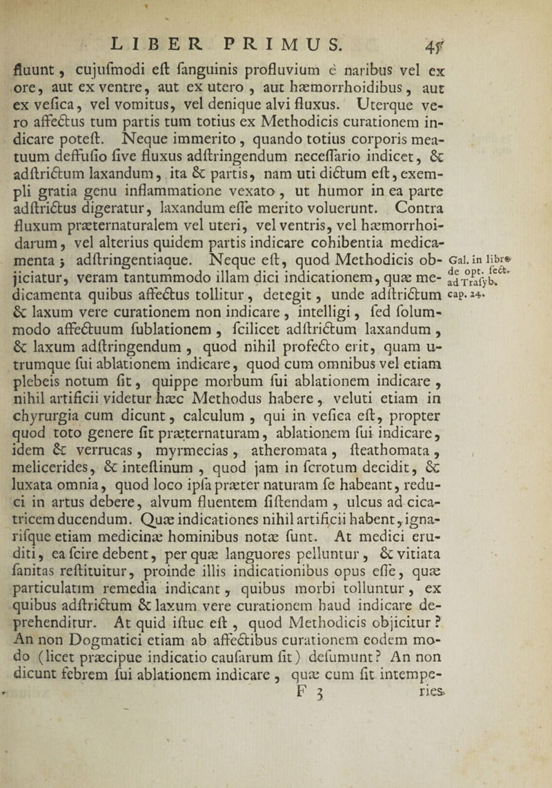 b LIBER PRIMUS. m fluunt , cujuímodi eft fanguinis profluvium 6 naribus vel ex ore, aut ex ventre, aut ex utero , aut hzmorrhoidibus, aut ex vefica, vel vomitus, vel denique alvi luxus. Uterque ve- ro affectus tum partis tum totius ex Methodicis curationem in- . dicare poteft. Neque immerito , quando totius corporis mea- tuum deffufio five fluxus adftringendum neceffario indicet, &amp; adftrictum laxandum , ita &amp; partis, nam uti dictum eft, exem- pli gratia genu inflammatione vexato, ut humor in ea parte adítriétus digeratur, laxandum effe merito voluerunt. . Contra fluxum praternaturalem vel uteri, velventris, vel hzmorrhoi- darum, vel alterius quidem partis indicare cohibentia medica- menta; adílringentiaque. Neque eft, quod Methodicis ob- Gal. in libre jiciatur, veram tantummodo illam dici indicationem, qua me- hiLEAE 2 dicamenta quibus affectus tollitur, detegit , unde adítrictum cap. 24 &amp; laxum vere curationem non indicare , intelligi, fed folum- modo affectuum fublationem , fcilicet adftrictum laxandum , &amp; laxum adítringendum , quod nihil profecto erit, quam u- .trumque fui ablationem indicare, quod cum omnibus vel etiam plebeis notum fit, quippe morbum fui ablationem indicare , nihil artificii videtur hzc Methodus habere j. veluti etiam in chyrurgia cum dicunt, calculum , qui in vefica eft, propter quod toto genere fit praeternaturam ,. ablationem futi indicare, idem &amp; verrucas, myrmecias, atheromata, fteathomata , melicerides, &amp; inteflinum , quod jam in fcrotum decidit, &amp; luxata omnia, quod loco ipía praeter naturam fe habeant , redu- €i in artus debere, alvum fluentem fiftendam , ulcus ad cica- tricem ducendum. Quze indicationes nihil artificii habent ,1gna- rifque etiam medicinz hominibus notz funt. At medici eru- diti, ea fcire debent, per qua languores peliuntur, &amp; vitiata fanitas reftituitur, proinde illis indicationibus opus effe, qua particulatim remedia indicant , quibus morbi tolluntur, ex quibus adítrictum &amp; laxum vere curationem baud indicare de- prehenditur. At quid iftuc eft , quod Methodicis objicitur ? An non Dogmatici etiam ab affe&amp;tibus curationem eodem mo- do (licet praecipue indicatio caufarum fit) defumunt? An non dicunt febrem fui ablationem indicare , qua cum fit intempe- z F3 ries.