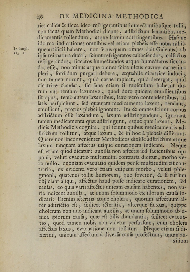 eap. 2. , Y Ww e Ni: . - -7 ' v^ UA. ries calida &amp; ficca ideo refrigerantibus hume&amp;antibufque tolli, - non fecus quam Methodici dicunt, adfítrictum laxantibus me-. dicamentis tollendum , atque laxum adítringentibus. Hafque. idcirco indicationes omnibus vel etiam plebeis effe notas nihil- que artificii habere, non fecus quam omnes (ait Galenus) ab ipfa rei natura ducti, fciunt refrigeratos calfaciendos, calfactos refrigerandos, ficcatos humectandos atque humeéctatos ficcan- dos effe, non minus atque omnes fcire ulcus cavum carne im- pleri, fordidum purgari debere , aequabile cicatrice induci , non tamen norunt ,. quid carne impleat, quid detergat, quid cicatrice claudat, fic fane etiam fi muículum habeant du- rum aut tenfum laxumve , quod duro quidem emollientibus fatis perfpiciunt , fed quanam medicamenta laxent, tendant, . emolliant, prorfus plebei ignorant. Ita &amp; omnes fciunt corpus adftrictum efle laxandum , laxum adítringendum ,. ignorant tamen medicamenta quz adftringunt, atque qux laxant , Me- dicis Methodicis cognita , qui (ciunt quibus medicamentis ad- ftrictum tollitur atque laxum , &amp; in hoc à plebeis differunt. Quare non inconvenienter Methodicos dixiffe adftrictum atque laxum tanquam affectus utique curationem indicare. Neque cít etiam quod dicatur: auxilia non affectis fed facientibus op- poni, veluti evacutio multitudini contraria dicitur , morbo ve- ro nullo, quoniam evacuatio quidem per fe multitudini eft con- traria, ex evidenti vero etiam cuipiam morbo , veluti phle- : gmoni, quatenus tollit humorem, quo fovetur, &amp; fi rurfum objiciant aliqui, affectus haud poffe indicare curationem, fed caufas, eo quia varii affectus unicam caufam habentes, non va- ria indicent auxilia, at unum folummodo ex illorum caufa in- dicari: Etenim icteritia atque cholera, quorum affectuum al- ter adftrictio eft, fcilicet iCteritia, alterque fluxus, quippe choleram non duo indicant auxilia, at unum folummodo ab u- nica ipforum caufa, quse eft bilis abundantia, fcilicet evacua- tio, quod tamen nobis non videtur perfuafum, cum cholera affe&amp;tus laxus , evacuatione non tollatur. Neque etiam fi di- xerint, unicum affectum à diverfa caufa profectum , unum au-