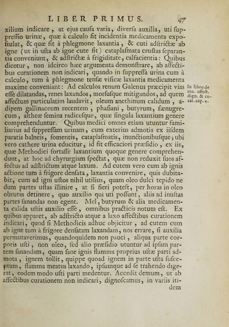 LIBER PRIMUS 4T -xilium indicare , at ejus caufa varia, divería auxilia, uti füp- pre(fio urinz , qua à calculo fit incidentia medicamenta expo- ftulat, &amp; qua fit à phlegmone laxantia, &amp; cuti adítrictz ab igne (ut in ufta ab igne cute fit) cataplafmata cruftas feparan- - tia conveniunt, &amp; adílrictz à frigiditate, calfacientia: Quibus dicetur , non idcirco hac argumenta demornftrare, ab affe&amp;i- bus curationem non indicari, quando in fuppreffa urina cum à calculo, tum à phlegmone teníz vificae laxantia medicamenta maxime conveniant: Ad calculos renum Galenus prazcipit vias In libro de effe dilatandas, renes laxandos , morfufque mitigandos, ad quem ia &amp; c affectum particulatim laudavit, oleum anethinum calidum , a- rcp. 4. dipem gallinaceum recentem , phafiani , butyrum, fznugre- cum, althez femina radicefque, qua fingula laxantium genere comprehenduntur. Quibus medici omnes etiam utuntur fami- liarius ad fuppreffam urinam , cum exterius admotis ex iifdem paratis balneis, fomentis, cataplafmatis, inunctionibufque ; ubi vero cathere urina educitur, id fit efficaciori prafidio , ex iis, quae Methodici fortaffe laxantium quoque genere comprehen- dunt, at hoc ad chyrurgiam fpe&amp;tat , qua: non reduxit fuos af- fectus ad adftrictum atque laxum. Ad cutem vero cum ab ignis actione tufm à frigore denfata , laxantia convenire, quis dubita- bit, cum ad igni uftos nihil utilius, quam oleo dulci tepido ne dum partes uítas illinire , at fi fieri poteft, per horas in oleo obrutas detinere , quo auxilio qui uti poffunt, aliis ad inuftas . partes fanandas non egent. Mel, butyrum &amp; alia medicamen- ta calida uftis auxilio effe , omnibus practicis notum eft. Ex quibus apparet, ab adftricto atque a laxo affectibus curationem indicari, quod fi Methodicis adhuc objicitur , ad cutem cum ab igne tum à frigore denfatam laxandam, nos errare, fi auxilia permutaverimus, quandoquidem non pauci, aliqua parte cor- poris ufti, non oleo, fed alio praefidio utuntur ad ipfam par- tem fanandam, quam fane ignis flamma proprius uftae parti ad- mota, ignem tollit, quippe quoad ignem in parte ufta fuíce- ptum, flamma meatus laxando, ipfumque ad fe trahendo dige- rat, eodem modo ufti parti medentur. Accedit demum, ut ab affectibus curationem non indicari, dignofcamus, in variis iti-