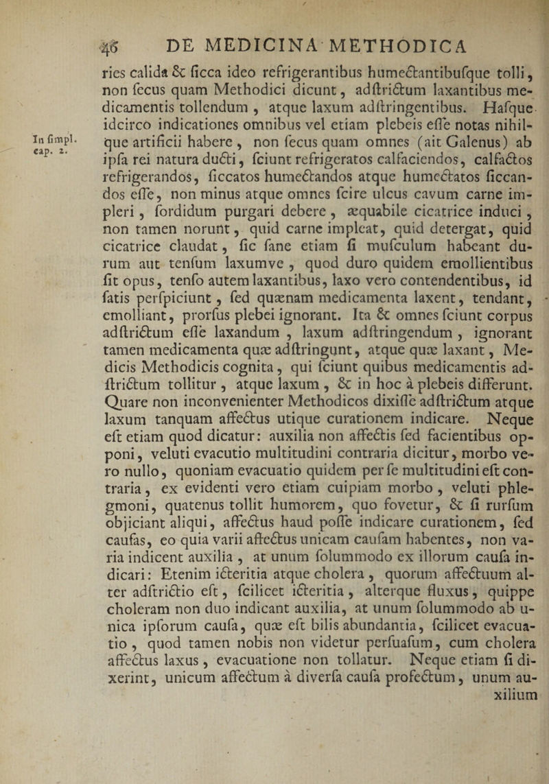 eap. 2. r4 y: e z wrt* * E 1 19 MCRULNI es. — ries calida &amp; ficca ideo refrigerantibus hamectantibufque tolli, non fecus quam Methodici dicunt, adfítri&amp;tum laxantibus me- — dicamentis tollendum , atque laxum adítringentibus. Hlafque. idcirco indicationes omnibus vel etiam plebeis efle notas nihil- que artificii habere, non fecus quam omnes (ait Galenus) ab ipfa rei natura ducti, fciunt refrigeratos calfaciendos, calfactos refrigerandos, ficcatos humectandos atque humectatos ficcan- dos effe, non minus atque omncs fcire ulcus cavum carne im- pleri, fordidum purgari debere , aequabile cicatrice induci , non tamen norunt ,. quid carne impleat, quid detergat, quid cicatrice claudat, fic fane etiam fi muículum habeant du- rum aut tenfum laxumve , quod duro quidem emollientibus fatis perfpiciunt , fed quaenam medicamenta laxent, tendant, - emolliant, prorfus plebei ignorant. Ita &amp; omnes fciunt corpus adftrictum efle laxandum , laxum adfítringendum , ignorant tamen medicamenta quz adftringunt, atque qux laxant , Me- dicis Methodicis cognita, qui íciunt quibus medicamentis ad- ftri&amp;tum tollitur , atque laxum , &amp; in hoc à plebeis differunt. Quare non inconvenienter Methodicos dixifIe adftrictum atque laxum tanquam affectus utique curationem indicare. Neque eft etiam quod dicatur: auxilia non affectis fed facientibus op- poni, veluti evacutio multitudini contraria dicitur , morbo ve- ro nullo, quoniam evacuatio quidem per fe multitudini eft con- traria, ex evidenti vero etiam cuipiam morbo , veluti phle- - gmoni, quatenus tollit humorem, quo fovetur, &amp; fi rurfum objiciant aliqui, affectus haud pofle indicare curationem , fed caufas, eo quia varii affectus unicam caufam habentes, non va- ria indicent auxilia , at unum folummodo ex illorum caufa in- dicari: Etenim icteritia atque cholera , quorum affectuum al- ter adítrictio eft, fcilicet iCteritia , alterque fluxus, quippe choleram non duo indicant auxilia, at unum folummodo ab u- nica ipforum caufa, quz eft bilis abundantia, fcilicet evacua- tio, quod tamen nobis non videtur perfuafum, cum cholera affectus laxus , evacuatione non tollatur. Neque etiam fi di- xerint, unicum affectum à diverfa caufa profectum , unum au-