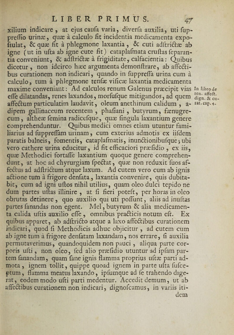 xilium indicare , at ejus caufa varia, divería auxilia, uti fup- preffio urinz , quae à calculo fit incidentia medicamenta expo- ftulat, &amp; quz fit à phlegmone laxantia, &amp; cuti adítrictze ab igne (ut in ufta ab igne cute fit) cataplafmata cruftas feparan- : - tia conveniunt, &amp; adftrictz à frigiditate, calfacientia: Quibus dicetur , non idcirco hacc argumenta demonftrare, ab affecti- bus curationem non indicari, quando in fuppreffa urina cum à calculo, tum à phlegmone teníz vifica: laxantia medicamenta maxime conveniant: Ad calculos renum Galenus przcipit vias In libro de effe dilatandas, renes laxandos , morfufque mitigandos, ad quem jeepges affectum particulatim laudavit, oleum anethinum calidum , a- :2tcap.4. dipem gallinaceum recentem , phafiani , butyrum, fznugre- cum, althez femina radicefque, quz fingula laxantium genere comprehenduntur. Quibus medici omnes etiam utuntur fami- liarius ad fuppreffam urinam , cum exterius admotis ex iifdem paratis balneis, fomentis, cataplafmatis, inunctionibufque ; ubi vero cathere urina educitur, id fit efficaciori praefidio ,. ex iis, quz: Methodici fortaffe laxantium quoque genere comprehen- dunt, at hoc ad chyrurgiam fpectat, qua non reduxit fuos af- fectus ad adíftrictum atque laxum. Ad cutem vero cum ab ignis actione tufn à frigore deníata , laxantia convenire, quis dubita- bit, cum ad ign! uftos nihil utilius, quam oleo dulci tepido ne dum partes uftas illinire , at fi fieri poteft, per horas in oleo obrutas detinere , quo auxilio qui uti poffunt, aliis ad inuftas partes fanandas non egent. Mel, butyrum &amp; alia medicamen- ta calida uftis auxilio effe , omnibus practicis notum eft. Ex quibus apparet, ab adítricto atque a laxo affectibus curationem indicari, quod fi Methodicis adhuc objicitur , ad cutem cum ab igne tum à frigore denfatam laxandam , nos errare, fi auxilia permutaverimus, quandoquidem non pauci, aliqua parte cor- poris ufi, non oleo, fed alio praefidio utuntur ad ipfam par- tem fanandam, quam fane ignis flamma proprius uftze parti ad- mota, ignem tollit, quippe quoad ignem in parte ufta fufce- ptum, flamma meatus laxando, ipfumque ad fe trahendo dige- rat, eodem modo ufti parti medentur. Accedit demum, ut ab affectibus curationem non indicari, dignofcamus, in variis iti-