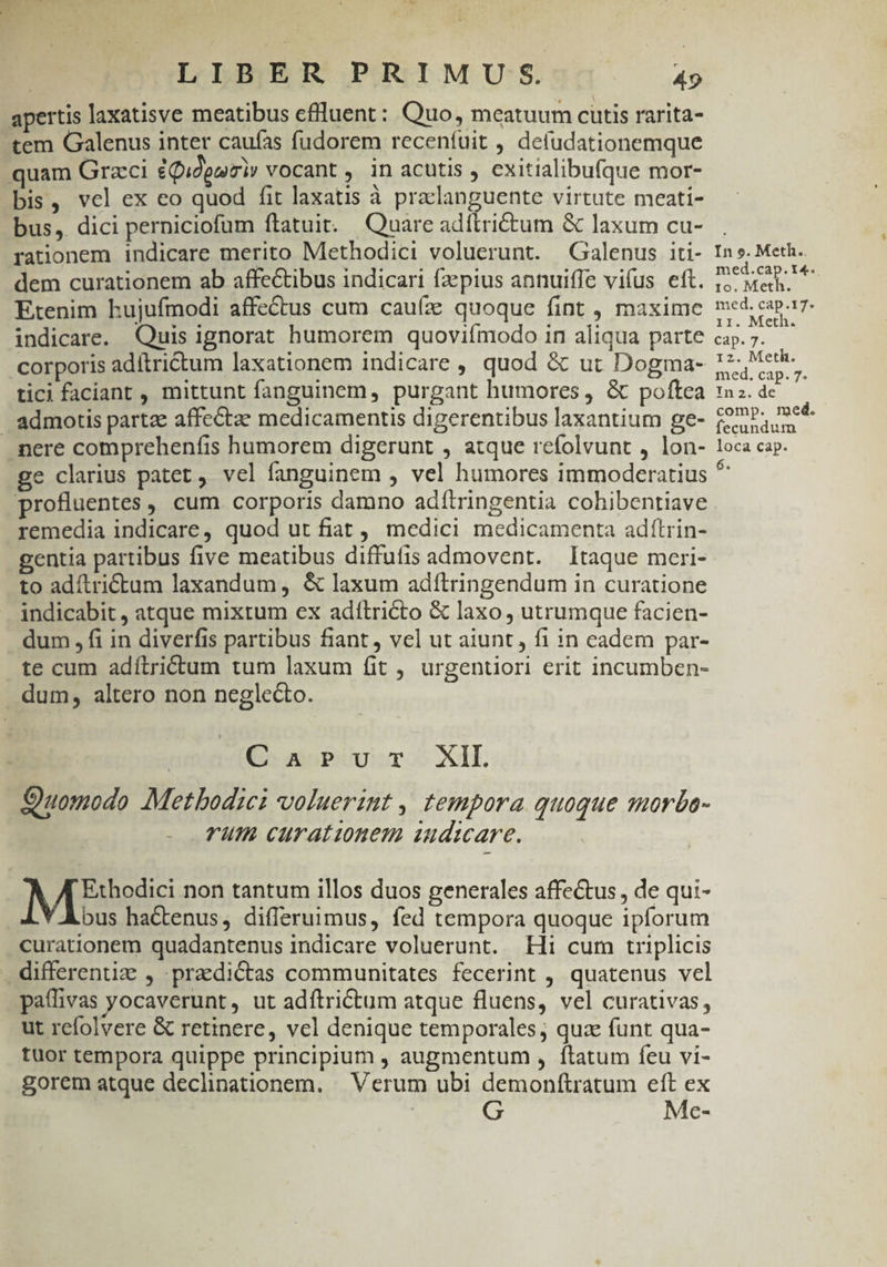 apertis laxatisve meatibus cflluent: Quo, meatuum cutis rarita- tem Galenus inter caufas fudorem receníuit , defudationemque quam Graeci £Qidgaimiy vocant , in acutis , exitialibufque mor- bis, vel ex eo quod fit laxatis à praclanguente virtute meati- bus, dici perniciofum ftatuit. Quare adítrictum &amp; laxum cu- rationem indicare merito Methodici voluerunt. Galenus iti- dem curationem ab affeCtibus indicari fz pius annuiffe vifus eft. Etenim hujufmodi affectus cum cauíze quoque fint , maxime indicare. Quis ignorat humorem quoviímodo in aliqua parte corporis adítri&amp;tum laxationem indicare , quod &amp; ut Dogma- tici faciant, mittunt fanguinem, purgant humores , &amp; poftea admotis partze affectae medicamentis digerentibus laxantium ge- pere comprehenfis humorem digerunt , atque refolvunt , lon- In ». Meth. med.cap.t4. 1o. Meth. med. cap.17- 11. Meth. C35. 71 12. Meth. med. cap. 7. In 2. de comp. med. fecundum loca cap. profluentes , cum corporis damno adftringentia cohibentiave remedia indicare, quod ut fiat, medici medicamenta adítrin- gentia partibus five meatibus diffufis admovent. Itaque meri- to adítrictum laxandum, &amp; laxum adftringendum in curatione indicabit , atque mixtum ex aditricto &amp; laxo , utrumque facien- dum , fi in diverfis partibus fiant, vel ut aiunt , fi in cadem par- te cum adítrictum tum laxum fit , urgentiori erit incumben- dum, altero non neglecto. G5 muPUu:T XII. Quomodo Metbodici voluerint , tempora quoque morbo- rum curatinem uudmare. Mise non tantum illos duos generales affe&amp;us, de qui- bus hactenus, differuimus, fed tempora quoque ipforum curationem quadantenus indicare voluerunt. Hi cum triplicis . differentiz , praedictas communitates fecerint , quatenus vel paffivas yocaverunt, ut adftrictum atque fluens, vel curativas, ut refolvere &amp; retinere, vel denique temporales; quz funt qua- tuor tempora quippe principium , augmentum , ftatum feu vi- gorem atque declinationem. | Verum ubi demonftratum eft ex | G Me-