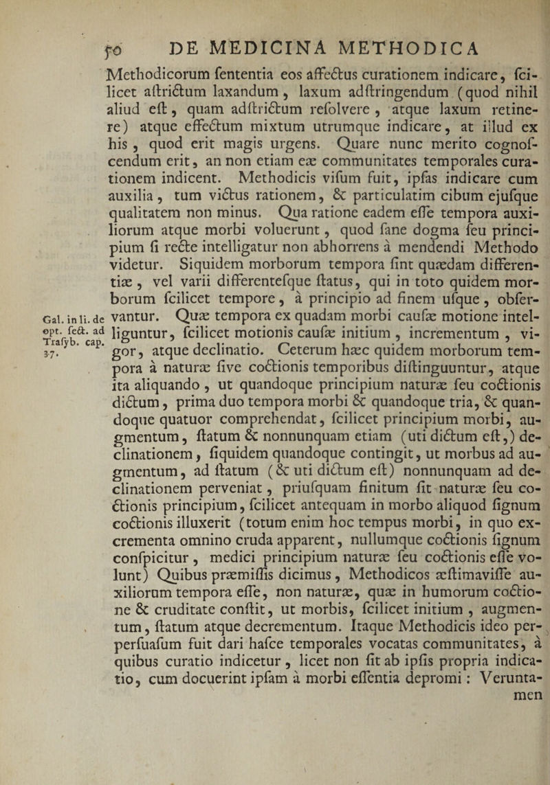 PY £6 — DE MEDICINA METHODICA licet aftridtum laxandum , laxum adítringendum (quod nihil aliud eft, quam adítrictum refolvere , atque laxum retine- re) atque effe&amp;tum mixtum utrumque indicare, at illud ex his , quod erit magis urgens. Quare nunc merito cognof- cendum erit, an non etiam ez communitates temporales cura- tionem indicent. Mlethodicis vifum fuit, ipfas indicare cum auxilia, tum victus rationem, &amp; particulatim cibum ejufque qualitatem non minus. Qua ratione eadem effe tempora auxi- liorum atque morbi voluerunt , quod fane dogma feu princi- pium fi recte intelligatur non abhorrens à mendendi Methodo videtur. Siquidem morborum tempora fint quaedam differen- tiz , vel varii differentefque ftatus, qui in toto quidem mor- borum fcilicet tempore, à principio ad finem ufque , obfer- Gal.inli.de Vantur. Quz tempora ex quadam morbi caufze motione intel- Eu liguntur, fcilicet motionis caufa? initium , incrementum , vi- 37. ' gor, atque declinatio. Ceterum haec quidem morborum tem- pora à naturz five coCtionis temporibus diftinguuntur, atque ita aliquando , ut quandoque principium natura feu co&amp;ionis dicum, prima duo tempora morbi &amp; quandoque tria, &amp; quan- doque quatuor comprehendat , fcilicet principium morbi, au- gmentum, ftatum &amp; nonnunquam etiam (uti dictum eft,) de- clinationem perveniat , priufquam finitum fit-naturz feu co- &amp;ionis principium, fcilicet antequam in morbo aliquod fignum co&amp;tionis illuxerit (totum enim hoc tempus morbi, in quo ex- crementa omnino cruda apparent, nullumque coctionis fignum confpicitur, medici principium natura feu coctionis effe vo- lunt) Quibus pramiffis dicimus , Methodicos zíftimaviffe au- xiliorum tempora effe, non nature, qua in humorum coctio- ne &amp; cruditate conftit, ut morbis, fcilicet initium , augmen- tum , ftatum atque decrementum. Itaque Methodicis ideo per- perfuafum fuit dari hafce temporales vocatas communitates; à quibus curatio indicetur , licet non fit ab ipfis propria indica- tio, cum docucerint ipfam à morbi effentia depromi: Verunta- men )